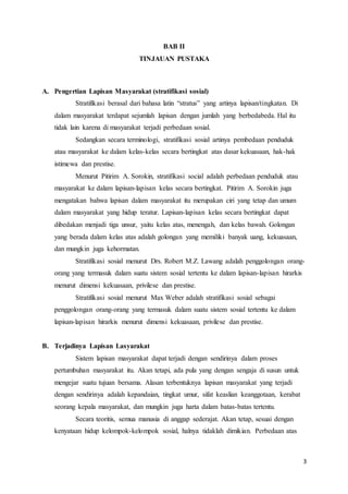 3
BAB II
TINJAUAN PUSTAKA
A. Pengertian Lapisan Masyarakat (stratifikasi sosial)
Stratifikasi berasal dari bahasa latin “stratus” yang artinya lapisan/tingkatan. Di
dalam masyarakat terdapat sejumlah lapisan dengan jumlah yang berbedabeda. Hal itu
tidak lain karena di masyarakat terjadi perbedaan sosial.
Sedangkan secara terminologi, stratifikasi sosial artinya pembedaan penduduk
atau masyarakat ke dalam kelas-kelas secara bertingkat atas dasar kekuasaan, hak-hak
istimewa dan prestise.
Menurut Pitirim A. Sorokin, stratifikasi social adalah perbedaan penduduk atau
masyarakat ke dalam lapisan-lapisan kelas secara bertingkat. Pitirim A. Sorokin juga
mengatakan bahwa lapisan dalam masyarakat itu merupakan ciri yang tetap dan umum
dalam masyarakat yang hidup teratur. Lapisan-lapisan kelas secara bertingkat dapat
dibedakan menjadi tiga unsur, yaitu kelas atas, menengah, dan kelas bawah. Golongan
yang berada dalam kelas atas adalah golongan yang memiliki banyak uang, kekuasaan,
dan mungkin juga kehormatan.
Stratifikasi sosial menurut Drs. Robert M.Z. Lawang adalah penggolongan orang-
orang yang termasuk dalam suatu sistem sosial tertentu ke dalam lapisan-lapisan hirarkis
menurut dimensi kekuasaan, privilese dan prestise.
Stratifikasi sosial menurut Max Weber adalah stratifikasi sosial sebagai
penggolongan orang-orang yang termasuk dalam suatu sistem sosial tertentu ke dalam
lapisan-lapisan hirarkis menurut dimensi kekuasaan, privilese dan prestise.
B. Terjadinya Lapisan Lasyarakat
Sistem lapisan masyarakat dapat terjadi dengan sendirinya dalam proses
pertumbuhan masyarakat itu. Akan tetapi, ada pula yang dengan sengaja di susun untuk
mengejar suatu tujuan bersama. Alasan terbentuknya lapisan masyarakat yang terjadi
dengan sendirinya adalah kepandaian, tingkat umur, sifat keaslian keanggotaan, kerabat
seorang kepala masyarakat, dan mungkin juga harta dalam batas-batas tertentu.
Secara teoritis, semua manusia di anggap sederajat. Akan tetap, sesuai dengan
kenyataan hidup kelompok-kelompok sosial, halnya tidaklah dimikian. Perbedaan atas
 