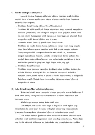 5
C. Sifat Sistem Lapisan Masyarakat
Menurut Soerjono Soekanto, dilihat dari sifatnya, pelapisan sosial dibedakan
menjadi sistem pelapisan sosial tertutup, sistem pelapisan sosial terbuka, dan sistem
pelapisan sosial campuran.
1. Stratifikasi Sosial Tertutup (Closed Social Stratification)
Stratifikasi ini adalah stratifikasi dimana anggota dari setiap strata sulit mengadakan
mobilitas (perpindahan) dari satu lapisan ke lapisan sosial yang lain. Dalam sistem
ini, satu-satunya kemungkinan untuk masuk pada status tinggi dan terhormat dalam
masyarakat adalah karena kelahiran atau keturunan.
2. Stratifikasi Sosial Terbuka (Opened Social Stratification)
Stratifikasi ini bersifat dinamis karena mobilitasnya sangat besar. Setiap anggota
strata dapat bebas melakukan mobilitas sosial, baik vertical maupun horizontal.
Setiap orang memiliki kesempatan berusaha untuk menaikkan, menurunkan,
maupun menstabilkan statusnya. Contoh: Seorang miskin karena usahanya bias
menjadi kaya, atau sebaliknya.Seorang yang rendah tingkat pendidikannya dapat
memperoleh pendidikan yang lebih tinggi dengan usaha yang gigih.
3. Stratifikasi Sosial Campuran
Stratifikasi sosial campuran merupakan kombinasi antara stratifikasi tertutup dan
terbuka. Misalnya, seorang Bali berkasta Brahmana mempunyai kedudukan
terhormat di Bali, namun apabila ia pindah ke Jakarta menjadi buruh, ia memperoleh
kedudukan rendah. Maka ia harus menyesuaikan diri dengan aturan kelompok
masyarakat di Jakarta.
D. Kelas-Kelas Dalam Masyarakat (social classes)
Kelas sosial adalah semua orang dan keluarga yang sadar akan kedudukannya di
dalam suatu lapisan, sedangkan kedudukan mereka itu di ketahui serta di akui oleh
masyarakat umum.
Ada beberapa pendapat tentang kelas sosial, yaitu:
Kurt.B.Mayer, istilah kelas sosial hanya di pergunakan untuk lapisan yang
bersandarkan atas unsur-unsur ekonomis, sedangkan lapisan yang berdasarkan atas
kehormatan kemasyarakatan di namakan kelompok kedudukan (status group).
Max Weber, membuat perbedaan antara dasar-dasar ekonomis dan dasar-dasar
kedudukan sosial, dan tetap menggunakan istilah kelas bagi semua lapisan. Adanya kelas
yang bersifat ekonomis di baginya lagi dalam kelas yang bersandarkan atas pemilikan
 
