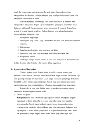 6
tanah dan benda-benda, sarta kelas yang bergerak dalam bidang ekonomi dan
menggunakan kecakapanya. Adanya golongan yang mendapat kehormatan khusus dari
masyarakat dan di namakan stand.
Joseoh Schumpeter, terbentuknya kelas dalam masyarakat di perlukan untuk
menyesuaikan masyarakat dengan keperluan-keperluan yang nyata, akan tetapi makna
kelas dan gejala-gejala kemasyarakatan lainya hanya dapat di mengerti dengan benar
apabila di ketahui riwayat terjadinya. Definisi lain dari kelas adalah berdasarkan
beberapa kriteria tradisional, yaitu:
1. Besar jumlah anggotanya,
2. Kebudayaan yang sama, yang menentukan hak-hak dan kewajiban-kewajiban
warganya,
3. Kelanggengan,
4. Tanda/lambang-lambang yang merupakan ciri khas,
5. Batas-batas yang tegas (bagi kelompok itu terhadap kelompok lain),
6. Antagonisme tertentu.
Sehubungan dengan kriteria tersebut di atas, kelas menyediakan kesempatan atau
fasilitas-fasilitas hidup tertentu. ( life chances ) bagi anggotanya.
E. Dasar Lapisan Masyarakat
Di antara lapisan teratas dengan lapisan terendah, terdapat lapisan yang
jumlahnya relatif banyak. Biasanya lapisan teratas tidak hanya memiliki satu macam saja
dari apa yang di hargai oleh masyarakat. Akan tetapi, kedudukan yang tinggi itu bersifat
komulatif. Artinya mereka yang mempunyai banyak uang akan mudah sekali dalam
mendapatkan apa yang mereka inginkan, kekuasaan, dan mungkin juga kehormatan.
Kriteria-kriteria yang biasa dipakai untuk menggolong-golongkan anggota
masyarakat ke dalam lapisan-lapisan adalah:
1. Ukuran kekayaan,
Kekayaan (materi atau kebendaan) dapat dijadikan ukuran penempatan anggota
masyarakat ke dalam lapisan-lapisan sosial yang ada, barang siapa memiliki
kekayaan paling banyak mana ia akan termasuk lapisan teratas dalam sistem
pelapisan sosial, demikian pula sebaliknya, yang tidak mempunyai kekayaan akan
digolongkan ke dalam lapisan yang rendah. Kekayaan tersebut dapat dilihat antara
lain pada bentuk tempat tinggal, benda-benda tersier yang dimilikinya, cara
 