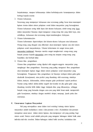 7
berpakaiannya, maupun kebiasaannya dalam berbelanja,serta kemampuannya dalam
berbagi kepada sesama
2. Ukuran kekuasaan,
Seseorang yang mempunyai kekuasaan atau wewenang paling besar akan menempati
lapisan teratas dalam sistem pelapisan sosial dalam masyarakat yang bersangkutan.
Ukuran kekuasaan sering tidak lepas dari ukuran kekayaan, sebab orang yang kaya
dalam masyarakat biasanya dapat menguasai orang-orang lain yang tidak kaya, atau
sebaliknya, kekuasaan dan wewenang dapat mendatangkan kekayaan.
3. Ukuran kehormatan,dan
Ukuran kehormatan dapat terlepas dari ukuran-ukuran kekayaan atau kekuasaan.
Orang-orang yang disegani atau dihormati akan menempati lapisan atas dari sistem
pelapisan sosial masyarakatnya. Ukuran kehormatan ini sangat terasa pada
masyarakat tradisional, biasanya mereka sangat menghormati orang-orang yang
banyak jasanya kepada masyarakat, para orang tua ataupun orang-orang yang
berprilaku dan berbudi luhur.
4. Ukuran ilmu pengetahuan.
Ukuran ilmu pengetahuan sering dipakai oleh anggota-anggota masyarakat yang
menghargai ilmu pengetahuan. Seseorang yang paling menguasai ilmu pengetahuan
akan menempati lapisan tinggi dalam sistem pelapisan sosial masyarakat yang
bersangkutan. Penguasaan ilmu pengetahuan ini biasanya terdapat dalam gelar-gelar
akademik (kesarjanaan), atau profesi yang disandang oleh seseorang, misalnya
dokter, insinyur, doktorandus, doktor ataupun gelar profesional seperti profesor.
Namun sering timbul akibat-akibat negatif dari kondisi ini jika gelar-gelar yang
disandang tersebut lebih dinilai tinggi daripada ilmu yang dikuasainya, sehingga
banyak orang yang berusaha dengan cara-cara yang tidak benar untuk memperoleh
gelar kesarjanaan, misalnya dengan membeli skripsi, menyuap, ijazah palsu dan
seterusnya.
F. Unsur-unsur Lapisan Masyarakat
Hal yang mewujudkan unsur dalam teori sosiologi tentang sistem lapisan
masyarakat adalah kedudukan ( status ) dan peranan ( role ). Kedudukan dan peranan
merupakan unsur-unsur dalam sistem lapisan, dan mempunyai arti yang penting bagi
sistem sosial. Sistem sosial adalah pola-pola yang mengatur hubungan timbal balik antar
individu-individu tersebut. Dalam hubungan timbal balik tersebut, kedudukan dan
 