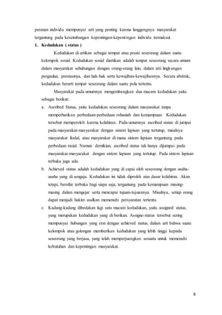 8
peranan individu mempunyai arti yang penting karena langgengnya masyarakat
tergantung pada keseimbangan kepentingan-kepentingan individu termaksut.
1. Kedudukan ( status )
Kedudukan di artikan sebagai tempat atau posisi seseorang dalam suatu
kelompok sosial. Kedudukan sosial diartikan adalah tempat seseorang secara umum
dalam masyarakat sehubungan dengan orang-orang lain, dalam arti lingkungan
pergaulan, prestasinya, dan hak-hak serta kewajiban-kewajibannya. Secara abstrak,
kedudukan berarti tempat seseorang dalam suatu pola tertentu.
Masyarakat pada umumnya mengembangkan dua macam kedudukan yaitu
sebagai berikut:
a. Ascribed Status, yaitu kedudukan seseorang dalam masyarakat tanpa
memperhatikan perbedaan-perbedaan rohaniah dan kemampuan. Kedudukan
tersebut memperoleh karena kelahiran. Pada umumnya ascribed status di jumpai
pada masyarakat-masyarakat dengan sistem lapisan yang tertutup, misalnya
masyarakat fiodal, atau masyarakat di mana sistem lapisan tergantung pada
perbedaan rasial. Namun demikian, ascribed status tak hanya dijumpai pada
masyarakat-masyarakat dengan sistem lapisan yang tertutup. Pada sistem lapisan
terbuka juga ada.
b. Achieved status adalah kedudukan yang di capai oleh seseorang dengan usaha-
usaha yang di sengaja. Kedudukan ini tidak diproleh atas dasar kelahiran. Akan
tetapi, bersifat terbuka bagi siapa saja, tergantung pada kemampuan masing-
masing dalam mengejar serta mencapai tujuan-tujuannya. Misalnya, setiap orang
dapat menjadi hakim asalkan memenuhi persyaratan tertentu.
c. Kadang-kadang dibedakan lagi satu macam kedudukan, yaitu assigned status,
yang merupakan kedudukan yang di berikan. Assigne-status tersebut sering
mempunyai hubungan yang erat dengan achieved status, dalam arti bahwa suatu
kelompok atau golongan memberikan kedudukan yang lebih tinggi kepada
seseorang yang berjasa, yang telah memperjuangkan sesuatu untuk memenuhi
kebutuhan dan kepentingan masyarakat.
 