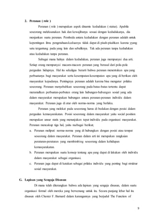 9
2. Peranan ( role )
Peranan ( role ) merupakan aspek dinamis kedudukan ( status). Apabila
seseorang meleksanakan hak dan kewajibanya sesuai dengan kedudukanya, dia
menjankan suatu peranan. Pembeda antara kedudukan dengan peranan adalah untuk
kepentingan ilmu pengetahuan.keduanya tidak dapat di pisah-pisahkan karena yyang
satu tergantung pada yang lain dan sebaliknya. Tak ada peranan tanpa kedudukan
atau kedudukan tanpa peranan.
Sabagai mana halnya dalam kedudukan, peranan juga mempunyai dua arti.
Setiap orang mempunyai macam-macam peranan yang berasal dari pola-pola
pergaulan hidupnya. Hal itu sekaligus berarti bahwa peranan menentukan apa yang
perbuatanya bagi masyarakat serta kesempatan-kesempatan apa yang di berikan oleh
masyarakat kepadanya. Pentingnya peranan adalah karena bisa mengatur prilaku
seseorang. Peranan menyebabkan seseorang pada batas-batas tertentu dapat
meramalkan perbuatan-perbutan orang lain hubungan-hubungan sosial yang ada
dalam masyarakat merupakan hubungan antara peranan-peranan individu dalam
masyarakat. Peranan juga di atur oleh norma-norma yang berlaku.
Peranan yang melekat pada seseorang harus di bedakan dengan posisi dalam
pergaulan kemasyarakatan. Posisi seseorang dalam masyarakat yaitu social position
merupakan unsur statis yang menunjukan tepat individu pada organisasi masyarakat.
Peranan mencakup tiga hal, yaitu nsebagai berikut;
a. Peranan meliputi norma-norma yang di hubungkan dengan posisi atau tempat
seseorang dalam masyarakat. Peranan dalam arti ini merupakan rangkaian
peraturan-peraturan yang membimbing seseorang dalam kehidupan
kemasyarakatan.
b. Peranan merupakan suatu konsep tentang apa yang dapat di lakukan oleh individu
dalam masyarakat sebagai organisasi.
c. Peranan juga dapat di katakan sebagai prilaku individu yang penting bagi struktur
sosial masyarakat.
G. Lapisan yang Sengaja Disusun
Di mana telah diterangkan bahwa ada lapisan yang sengaja disusun, dalam suatu
organisasi formal oleh mereka yang berwenang untuk itu. Secara panjang lebar hal itu
disusun oleh Chester F. Barnard dalam karangannya yang berjudul The Function of
 