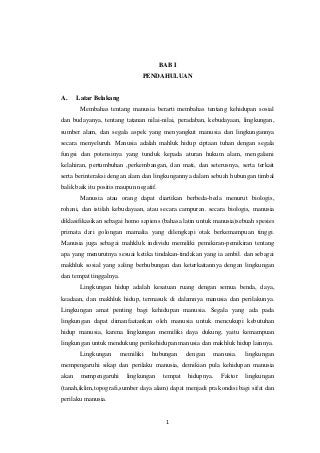 1
BAB I
PENDAHULUAN
A. Latar Belakang
Membahas tentang manusia berarti membahas tentang kehidupan sosial
dan budayanya, tentang tatanan nilai-nilai, peradaban, kebudayaan, lingkungan,
sumber alam, dan segala aspek yang menyangkut manusia dan lingkungannya
secara menyeluruh. Manusia adalah mahluk hidup ciptaan tuhan dengan segala
fungsi dan potensinya yang tunduk kepada aturan hukum alam, mengalami
kelahiran, pertumbuhan ,perkembangan, dan mati, dan seterusnya, serta terkait
serta berinteraksi dengan alam dan lingkungannya dalam sebuah hubungan timbal
balik baik itu positis maupun negatif.
Manusia atau orang dapat diartikan berbeda-beda menurut biologis,
rohani, dan istilah kebudayaan, atau secara campuran. secara biologis, manusia
diklasifikasikan sebagai homo sapiens (bahasa latin untuk manusia)sebuah spesies
primata dari golongan mamalia yang dilengkapi otak berkemampuan tinggi.
Manusia juga sebagai mahkluk individu memiliki pemikiran-pemikiran tentang
apa yang menurutnya sesuai ketika tindakan-tindakan yang ia ambil. dan sebagai
makhluk sosial yang saling berhubungan dan keterkaitannya dengan lingkungan
dan tempat tinggalnya.
Lingkungan hidup adalah kesatuan ruang dengan semua benda, daya,
keadaan, dan makhluk hidup, termasuk di dalamnya manusia dan perilakunya.
Lingkungan amat penting bagi kehidupan manusia. Segala yang ada pada
lingkungan dapat dimanfaatankan oleh manusia untuk mencukupi kebutuhan
hidup manusia, karena lingkungan memiliki daya dukung, yaitu kemampuan
lingkungan untuk mendukung perikehidupan manusia dan makhluk hidup lainnya.
Lingkungan memiliki hubungan dengan manusia. lingkungan
mempengaruhi sikap dan perilaku manusia, demikian pula kehidupan manusia
akan mempengaruhi lingkungan tempat hidupnya. Faktor lingkungan
(tanah,iklim,topografi,sumber daya alam) dapat menjadi pra kondisi bagi sifat dan
perilaku manusia.
 