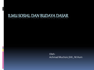 ILMU SOSIAL DAN BUDAYA DASAR
Oleh:
Achmad Muchsin,SHI., M.Hum
 