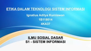 ETIKA DALAM TEKNOLOGI SISTEM INFORMASI
Ignatius Aditya Kurniawan
1B118014
4KA37
ILMU SOSIAL DASAR
S1 - SISTEM INFORMASI
 