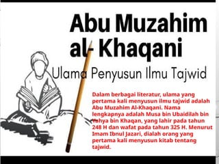 Dalam berbagai literatur, ulama yang
pertama kali menyusun ilmu tajwid adalah
Abu Muzahim Al-Khaqani. Nama
lengkapnya adalah Musa bin Ubaidilah bin
Yahya bin Khaqan, yang lahir pada tahun
248 H dan wafat pada tahun 325 H. Menurut
Imam Ibnul Jazari, dialah orang yang
pertama kali menyusun kitab tentang
tajwid.
 