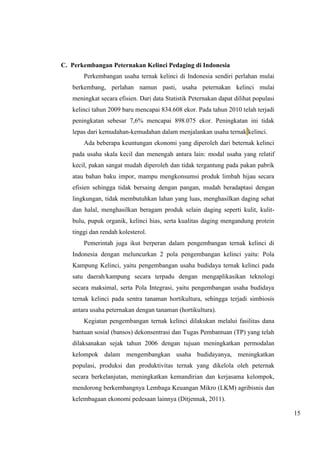 15 
C. Perkembangan Peternakan Kelinci Pedaging di Indonesia 
Perkembangan usaha ternak kelinci di Indonesia sendiri perlahan mulai 
berkembang, perlahan namun pasti, usaha peternakan kelinci mulai 
meningkat secara efisien. Dari data Statistik Peternakan dapat dilihat populasi 
kelinci tahun 2009 baru mencapai 834.608 ekor. Pada tahun 2010 telah terjadi 
peningkatan sebesar 7,6% mencapai 898.075 ekor. Peningkatan ini tidak 
lepas dari kemudahan-kemudahan dalam menjalankan usaha ternak kelinci. 
Ada beberapa keuntungan ekonomi yang diperoleh dari beternak kelinci 
pada usaha skala kecil dan menengah antara lain: modal usaha yang relatif 
kecil, pakan sangat mudah diperoleh dan tidak tergantung pada pakan pabrik 
atau bahan baku impor, mampu mengkonsumsi produk limbah hijau secara 
efisien sehingga tidak bersaing dengan pangan, mudah beradaptasi dengan 
lingkungan, tidak membutuhkan lahan yang luas, menghasilkan daging sehat 
dan halal, menghasilkan beragam produk selain daging seperti kulit, kulit-bulu, 
pupuk organik, kelinci hias, serta kualitas daging mengandung protein 
tinggi dan rendah kolesterol. 
Pemerintah juga ikut berperan dalam pengembangan ternak kelinci di 
Indonesia dengan meluncurkan 2 pola pengembangan kelinci yaitu: Pola 
Kampung Kelinci, yaitu pengembangan usaha budidaya ternak kelinci pada 
satu daerah/kampung secara terpadu dengan mengaplikasikan teknologi 
secara maksimal, serta Pola Integrasi, yaitu pengembangan usaha budidaya 
ternak kelinci pada sentra tanaman hortikultura, sehingga terjadi simbiosis 
antara usaha peternakan dengan tanaman (hortikultura). 
Kegiatan pengembangan ternak kelinci dilakukan melalui fasilitas dana 
bantuan sosial (bansos) dekonsentrasi dan Tugas Pembantuan (TP) yang telah 
dilaksanakan sejak tahun 2006 dengan tujuan meningkatkan permodalan 
kelompok dalam mengembangkan usaha budidayanya, meningkatkan 
populasi, produksi dan produktivitas ternak yang dikelola oleh peternak 
secara berkelanjutan, meningkatkan kemandirian dan kerjasama kelompok, 
mendorong berkembangnya Lembaga Keuangan Mikro (LKM) agribisnis dan 
kelembagaan ekonomi pedesaan lainnya (Ditjennak, 2011). 
 