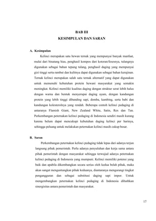 17 
BAB III 
KESIMPULAN DAN SARAN 
A. Kesimpulan 
Kelinci merupakan satu hewan ternak yang mempunyai banyak manfaat, 
mulai dari binatang hias, penghasil kompos dari kotoran/fesesnya, tulangnya 
digunakan sebagai bahan tepung tulang, penghasil daging yang mempunyai 
gizi tinggi serta rambut dan kulitnya dapat digunakan sebagai bahan kerajinan. 
Ternak kelinci merupakan salah satu ternak alternatif yang dapat digunakan 
untuk memenuhi kebutuhan protein hewani masyarakat yang semakin 
meningkat. Kelinci memiliki kualitas daging dengan struktur serat lebih halus 
dengan warna dan bentuk menyerupai daging ayam, dengan kandungan 
protein yang lebih tinggi dibanding sapi, domba, kambing, serta babi dan 
kandungan kolesterolnya yang rendah. Beberapa contoh kelinci pedaging di 
antaranya Flamish Giant, New Zealand White, Satin, Rex dan Tan. 
Perkembangan peternakan kelinci pedaging di Indonesia sendiri masih kurang 
karena belum dapat mencukupi kebutuhan daging kelinci per harinya, 
sehingga peluang untuk melakukan peternakan kelinci masih cukup besar. 
B. Saran 
Perkembangan peternakan kelinci pedaging tidak lepas dari adanya terjun 
langsung pihak pemerintah. Perlu adanya penyuluhan dan kerja sama antara 
pihak pemerintah dengan masyarakat sehingga terwujud adanya peternakan 
kelinci pedaging di Indonesia yang mumpuni. Kelinci memiliki potensi yang 
baik dan apabila dikembangkan secara serius oleh kedua belah pihak, maka 
akan sangat menguntungkan pihak keduanya, diantaranya mengurangi tingkat 
pengangguran dan sebagai substitusi daging sapi impor. Untuk 
mengembangkan peternakan kelinci pedaging di Indonesia dibuthkan 
sinergisitas antara pemerintah dan masyarakat. 
 