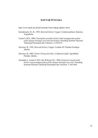 18 
DAFTAR PUSTAKA 
http://www.iptek.net.id/ind/warintek/?mnu=6&ttg=4&doc=4a10 
Kartadisastra, H., R., 1994. Beternak Kelinci Unggul. Cetakan pertama. Kanisius. 
Yogyakarta. 
Lestari C.M.S., 2004. Penampilan produksi kelinci lokal menggunakan pakan 
pellet dengan berbagai aras kulit biji kedelai. Prosiding Seminar Nasional 
Teknologi Peternakan dan Veteriner. 2: 670-675. 
Sarwono, B., 1995. Beternak Kelinci Unggul. Cetakan XI. Penebar Swadaya. 
Jakarta. 
Sarwono, B., 2002. Kelinci Potong dan Hias. Cetakan ke tujuh. AgroMedia 
Pustaka. Jakarta. 
Susandari L, Lestari C.M.S. dan Wahyuni H.I., 2004. Komposisi lemak tubuh 
kelinci yang mendapat pakan pellet dengan berbagai aras lisin. Prosiding 
Seminar Nasional Teknologi Peternakan dan Veteriner. 2: 663-669. 
