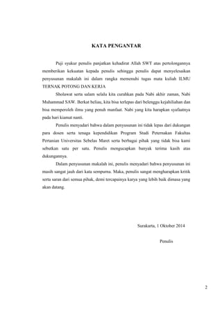 2 
KATA PENGANTAR 
Puji syukur penulis panjatkan kehadirat Allah SWT atas pertolongannya 
memberikan kekuatan kepada penulis sehingga penulis dapat menyelesaikan 
penyusunan makalah ini dalam rangka memenuhi tugas mata kuliah ILMU 
TERNAK POTONG DAN KERJA 
Sholawat serta salam selalu kita curahkan pada Nabi akhir zaman, Nabi 
Muhammad SAW. Berkat beliau, kita bisa terlepas dari belenggu kejahiliahan dan 
bisa memperoleh ilmu yang penuh manfaat. Nabi yang kita harapkan syafaatnya 
pada hari kiamat nanti. 
Penulis menyadari bahwa dalam penyusunan ini tidak lepas dari dukungan 
para dosen serta tenaga kependidikan Program Studi Peternakan Fakultas 
Pertanian Universitas Sebelas Maret serta berbagai pihak yang tidak bisa kami 
sebutkan satu per satu. Penulis mengucapkan banyak terima kasih atas 
dukungannya. 
Dalam penyusunan makalah ini, penulis menyadari bahwa penyusunan ini 
masih sangat jauh dari kata sempurna. Maka, penulis sangat mengharapkan kritik 
serta saran dari semua pihak, demi tercapainya karya yang lebih baik dimasa yang 
akan datang. 
Surakarta, 1 Oktober 2014 
Penulis 
 