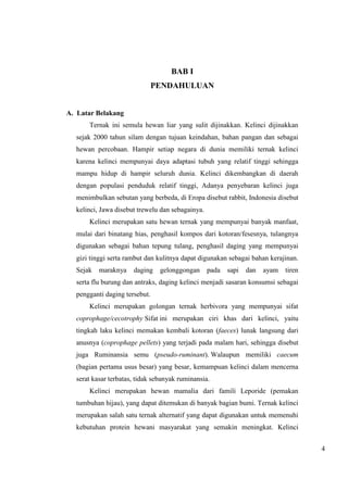 4 
BAB I 
PENDAHULUAN 
A. Latar Belakang 
Ternak ini semula hewan liar yang sulit dijinakkan. Kelinci dijinakkan 
sejak 2000 tahun silam dengan tujuan keindahan, bahan pangan dan sebagai 
hewan percobaan. Hampir setiap negara di dunia memiliki ternak kelinci 
karena kelinci mempunyai daya adaptasi tubuh yang relatif tinggi sehingga 
mampu hidup di hampir seluruh dunia. Kelinci dikembangkan di daerah 
dengan populasi penduduk relatif tinggi, Adanya penyebaran kelinci juga 
menimbulkan sebutan yang berbeda, di Eropa disebut rabbit, Indonesia disebut 
kelinci, Jawa disebut trewelu dan sebagainya. 
Kelinci merupakan satu hewan ternak yang mempunyai banyak manfaat, 
mulai dari binatang hias, penghasil kompos dari kotoran/fesesnya, tulangnya 
digunakan sebagai bahan tepung tulang, penghasil daging yang mempunyai 
gizi tinggi serta rambut dan kulitnya dapat digunakan sebagai bahan kerajinan. 
Sejak maraknya daging gelonggongan pada sapi dan ayam tiren 
serta flu burung dan antraks, daging kelinci menjadi sasaran konsumsi sebagai 
pengganti daging tersebut. 
Kelinci merupakan golongan ternak herbivora yang mempunyai sifat 
coprophage/cecotrophy Sifat ini merupakan ciri khas dari kelinci, yaitu 
tingkah laku kelinci memakan kembali kotoran (faeces) lunak langsung dari 
anusnya (coprophage pellets) yang terjadi pada malam hari, sehingga disebut 
juga Ruminansia semu (pseudo-ruminant). Walaupun memiliki caecum 
(bagian pertama usus besar) yang besar, kemampuan kelinci dalam mencerna 
serat kasar terbatas, tidak sebanyak ruminansia. 
Kelinci merupakan hewan mamalia dari famili Leporide (pemakan 
tumbuhan hijau), yang dapat ditemukan di banyak bagian bumi. Ternak kelinci 
merupakan salah satu ternak alternatif yang dapat digunakan untuk memenuhi 
kebutuhan protein hewani masyarakat yang semakin meningkat. Kelinci 
 