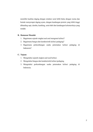 5 
memiliki kualitas daging dengan struktur serat lebih halus dengan warna dan 
bentuk menyerupai daging ayam, dengan kandungan protein yang lebih tinggi 
dibanding sapi, domba, kambing, serta babi dan kandungan kolesterolnya yang 
rendah. 
B. Rumusan Masalah 
1. Bagaimana sejarah singkat asal usul mengenai kelinci? 
2. Bagaimana bangsa dan karakteristik kelinci pedaging? 
3. Bagaimana perkembangan usaha peternakan kelinci pedaging di 
Indonesia? 
C. Tujuan 
1. Mengetahui sejarah singkat asal-usul kelinci. 
2. Mengetahui bangsa dan karakteristik kelinci pedaging. 
3. Mengetahui perkembangan usaha peternakan kelinci pedaging di 
Indonesia. 
 