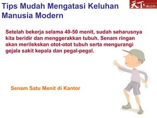 Senam Satu Menit di Kantor Setelah bekerja selama 40-50 menit, sudah seharusnya kita beridir dan menggerakkan tubuh. Senam ringan akan merilekskan otot-otot tubuh serta mengurangi gejala sakit kepala dan pegal-pegal.  Tips Mudah Mengatasi Keluhan Manusia Modern 
