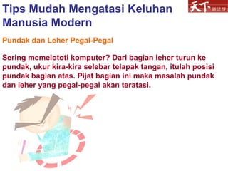 Pundak dan Leher Pegal-Pegal Sering memelototi komputer? Dari bagian leher turun ke pundak, ukur kira-kira selebar telapak tangan, itulah posisi pundak bagian atas. Pijat bagian ini maka masalah pundak dan leher yang pegal-pegal akan teratasi.  Tips Mudah Mengatasi Keluhan Manusia Modern 