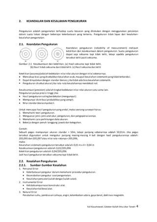 Yuli Kusumawati, Catatan Kuliah Ilmu Ukur Tanah- 4
2. KEANDALAN DAN KESALAHAN PENGUKURAN
Pengukuran adalah pengamatan terhadap suatu besaran yang dilakukan dengan menggunakan peralatan
dalam suatu lokasi dengan beberapa keterbatasan yang tertentu. Pengukuran tidak lepas dari kesalahan-
kesalahan pengamatan.
2.1. Keandalan Pengukuran
Keandalan pengukuran (reliability of measurement) meliputi
ketelitian dan keseksamaan dalam pengukuran. Suatu pengukuran
dapat saja seksama tapi tidak teliti, tetapi apabila pengukuran
tersebut teliti pasti seksama.
Gambar 2.1 Kesaksamaan dan ketelitian. (a) Hasil seksama tapi tidak teliti.
(b) Hasil tidak seksama dan tidak teliti.(c) Hasil seksama dan teliti
Ketelitian (accuracy)adalah kedekatan nilai-nilai ukuran dengan nilai sebenarnya.
 Mencakup bias yangdisebabkan kesalahan acak,maupun kesalahan sistematik yangtidak terkoreksi.
 Dapatdinyatakan dengan standar deviasi,jikatidak ada biaskesalahan sistematik.
 Pengukuran disebutakuratjika rata-rata kesalahannya mendekati nol.
Kesaksamaan (precision) adalah tingkatkedekatan nilai-nilai ukuran satu sama lain.
Pengukuran punya presisi tinggi jika:
 Hasil pengukuran salingberdekatan (mengumpul).
 Mempunyai distribusi probabilitasyangsempit.
 Nilai standardeviasinyakecil.
Untuk mencapai hasil pengukuran yangandal,maka seorangsurveyor harus:
1. Memahami teori pengukuran.
2. Menguasai jenis-jenisalatukur,pengaturan,dan pengoperasiannya.
3. Memahami cara perhitungan data ukuran.
4. Bekerja dengan penuh tanggung jawab dan keteguhan.
Contoh:
Sebuah pegas mempunyai ukuran standar = 50m, tetapi panjang sebenarnya adalah 50,01m. Jika pegas
tersebut digunakan untuk mengukur panjang masing-masing 4 kali dengan hasil pengukurannya adalah:
205,095 dan 205,097 atau nilai rata-ratanya=205,096,
maka:
Kesalahan sistematispengukuran tersebut adalah:0,01 m x 4 = 0,04 m
Keseksamaan pengukuran adalah:0,01/205,096
Ketelitian pengukuran adalah:0,04/205,096
Jadi hasil pengukuran tersebut seksama tapi tidak teliti.
2.2. Kesalahan Pengukuran
2.2.1. Sumber-Sumber Kesalahan
1. Personal Error
 Keterbatasan pengukur dalammemahami prosedur pengukuran.
 Kecerobohan pengukur saatpengamatan.
 Kesalahan pencatat(salah dengar/salah catat).
2. Instrumental Error
 Ketidaksempurnaan konstruksi alat.
 Kesalahan kalibrasi alat.
3. Natural Error
Perubahan suhu, pembiasan cahaya,angin,kelembaban udara,gaya berat, deklinasi magnetik.
 