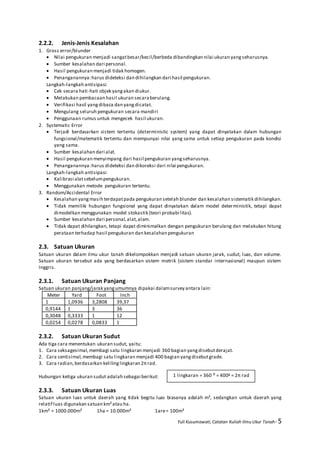 Yuli Kusumawati, Catatan Kuliah Ilmu Ukur Tanah- 5
2.2.2. Jenis-Jenis Kesalahan
1. Gross error/blunder
 Nilai pengukuran menjadi sangatbesar/kecil/berbeda dibandingkan nilai ukuran yangseharusnya.
 Sumber kesalahan dari personal.
 Hasil pengukuran menjadi tidak homogen.
 Penanganannya:harus dideteksi dan dihilangkan dari hasil pengukuran.
Langkah-langkah antisipasi:
 Cek secara hati-hati objek yangakan diukur.
 Melakukan pembacaan hasil ukuran secaraberulang.
 Verifikasi hasil yangdibaca dan yangdicatat.
 Mengulang seluruh pengukuran secara mandiri
 Penggunaan rumus untuk mengecek hasil ukuran.
2. Systematic Error
 Terjadi berdasarkan sistem tertentu (deterministic system) yang dapat dinyatakan dalam hubungan
fungsional/matematik tertentu dan mempunyai nilai yang sama untuk setiap pengukuran pada kondisi
yang sama.
 Sumber kesalahan dari alat.
 Hasil pengukuran menyimpang dari hasil pengukuran yangseharusnya.
 Penanganannya:harus dideteksi dan dikoreksi dari nilai pengukuran.
Langkah-langkah antisipasi:
 Kalibrasi alatsebelumpengukuran.
 Menggunakan metode pengukuran tertentu.
3. Random/Accidental Error
 Kesalahan yangmasih terdapatpada pengukuran setelah blunder dan kesalahan sistematik dihilangkan.
 Tidak memiliki hubungan fungsional yang dapat dinyatakan dalam model deterministik, tetapi dapat
dimodelkan menggunakan model stokastik (teori probabilitas).
 Sumber kesalahan dari personal,alat,alam.
 Tidak dapat dihilangkan, tetapi dapat diminimalkan dengan pengukuran berulang dan melakukan hitung
perataan terhadap hasil pengukuran dan kesalahan pengukuran
2.3. Satuan Ukuran
Satuan ukuran dalam ilmu ukur tanah dikelompokkan menjadi satuan ukuran jarak, sudut, luas, dan volume.
Satuan ukuran tersebut ada yang berdasarkan sistem metrik (sistem standar internasional) maupun sistem
Inggris.
2.3.1. Satuan Ukuran Panjang
Satuan ukuran panjang/jarak yangumumnya dipakai dalamsurvey antara lain:
Meter Yard Foot Inch
1 1,0936 3,2808 39,37
0,9144 1 3 36
0,3048 0,3333 1 12
0,0254 0,0278 0,0833 1
2.3.2. Satuan Ukuran Sudut
Ada tiga cara menentukan ukuran sudut, yaitu:
1. Cara seksagesimal,membagi satu lingkaran menjadi 360 bagian yangdisebutderajat.
2. Cara sentisimal,membagi satu lingkaran menjadi 400 bagian yangdisebutgrade.
3. Cara radian,berdasarkan kelilinglingkaran 2πrad.
Hubungan ketiga ukuran sudut adalah sebagai berikut:
2.3.3. Satuan Ukuran Luas
Satuan ukuran luas untuk daerah yang tidak begitu luas biasanya adalah m², sedangkan untuk daerah yang
relatif luas digunakan satuan km²atau ha.
1km² = 1000.000m² 1ha = 10.000m² 1are= 100m²
1 lingkaran = 360 ⁰ = 400g = 2π rad
 