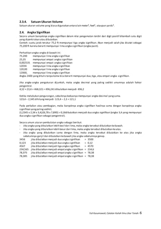 Yuli Kusumawati, Catatan Kuliah Ilmu Ukur Tanah- 6
2.3.4. Satuan Ukuran Volume
Satuan ukuran volume yang biasa digunakan antaralain meter³, feet³, ataupun yards³.
2.4. Angka Signifikan
Secara umum banyaknya angka signifikan dalam nilai pengamatan terdiri dari digit positif ditambah satu digit
yang diperkirakan atau dibulatkan.
Contoh: suatu jarak terukur 75,2 ft mempunyai tiga angka signifikan. Akan menjadi salah jika dicatat sebagai
75,200 ft karena berarti mempunyai lima angka signifikan (angka pasti).
Perhatikan angka-angka di bawah ini:
75,200 mempunyai lima angka signifikan
25,35 mempunyai empat angka signifikan
0,002535 mempunyai empat angka signifikan
12034 mempunyai lima angka signifikan
120,00 mempunyai lima angka signifikan
12000, mempunyai lima angka signifikan
Angka 2400 yangditulis tanpa koma bisa berarti mempunyai dua,tiga, atau empat angka signifikan.
Jika angka-angka pengukuran dijumlah, maka angka desimal yang paling sedikit umumnya adalah faktor
pengontrol.
4,52 + 23,4 + 468,321 = 496,241 dibulatkan menjadi 496,2
Ketika melakukan pengurangan, sebaiknya keduanya mempunyai angka desimal yangsama.
123,4 – 2,345 dihitungmenjadi: 123,4 – 2,3 = 121,1
Pada perkalian atau pembagian, maka banyaknya angka signifikan hasilnya sama dengan banyaknya angka
signifikan yangpalingsedikit.
(1,2345 x 2,34 x 3,4)/(6,78 x 7,890) = 0,18dibulatkan menjadi dua angka signifikan (angka 3,4 yang mempunyai
dua angka signifikan sebagai pengontrol).
Secara umum aturan pembulatan angka sebagai berikut:
- Jika angka yang dibulatkan lebih kecil dari lima,maka angka tersebut dibulatkan kebawah.
- Jika angka yang dibulatkan lebih besar dari lima, maka angka tersebut dibulatkan keatas.
- Jika angka yang dibulatkan sama dengan lima, maka angka tersebut dibulatkan ke atas jika angka
sebelumnya ganjil dan dibulatkan kebawah jika angka sebelumnya genap.
3456 jika dibulatkan menjadi dua angka signifikan = 3500
0,123 jika dibulatkan menjadi dua angka signifikan = 0,12
4567 jika dibulatkan menjadi tiga angka signifikan = 4570
234,565 jika dibulatkan menjadi empatangka signifikan = 234,6
78,375 jika dibulatkan menjadi empatangka signifikan = 78,38
78,385 jika dibulatkan menjadi empatangka signifikan = 78,38
 