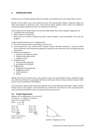 Yuli Kusumawati, Catatan Kuliah Ilmu Ukur Tanah- 9
4. PENENTUAN POSISI
Penentuan posisi titik dikelompokkan dalamdua metode, yaitu metode teristris dan metode ekstra -teristris.
Metode teristris adalah suatu survei penentuan posisi titik yang dilakukan dengan mengamati target atau
objek yang terletak di permukaan bumi. Yang termasuk dalam metode teristris antara lain pengukuran
triangulasi,poligon,pengikatan ke muka, dan pengikatan ke belakang.
Dalammetode teristris tempat berdiri alatukur dan target memerlukan kondisi topografi sebagai berikut:
a. Jarak kedua titik relatif pendek.
b. Kedua titik harus salingterlihat.
c. Kedua titik harus terletak di tempat yang stabil, mudah dijangkau, mudah diidentifikasi, dan aman dari
gangguan.
Langkah-langkah pemetaan teristris sebagai berikut:
1. Persiapan,meliputi peralatan,perlengkapan,dan personil.
2. Survei pendahuluan, yaitu melihat kondisi lapangan sebelum dilakukan pengukuran. Tujuannya adalah
untuk menentukan teknik pelaksanaan pengukuran yangsesuai dan menentukan posisi kerangka peta yang
representatif.
3. Pelaksanaan pengukuran:
a. Pengukuran kerangka horisontal,
b. Pengukurankerangka vertikal,
c. Pengukuran detil.
4. Pengolahan data:
a. Perhitungan kerangka peta,
b. perhitungan titik-titik detil.
5. Penggambaran:
a. Penggambaran kerangka peta,
b. Penggambaran detil,
c. Penarikan kontur,
d. Editing
Metode ekstra-teristris adalah suatu survei penentuan posisi titik yang dilakukan dengan mengamati target
atau objek yang terletak di ruang angkasa baik berupa benda alam (bulan, bintang, matahari) maupun benda
buatan manusia (satelitGPS,satelitDoppler).
Untuk mengamati objek tersebut diperlukan peralatan khusus yang mempunyai kemampuan tinggi. Peralatan
tersebut berupa alat pengukur sudut (horisontal dan vertikal) dan alat penerima sinyal yang dipancarkan
satelit,keduanya ditempatkan di atas titik yang akan ditentukan posisinya.
4.1. Fungsi Trigonometri
Segitiga siku-siku ABC dengan sisi siku-siku di C
Sisi miring =c, sisi tegak= a, sisi datar=b
Sudut di A = α, Sudut di B= β
Maka: α + β = 90⁰
c² = a² + b²
Sin α = a/c Cos α = b/c
Sin β = b/c Cos β = a/c
Tan α = a/b Tan β = b/a
Tan α = Sin α Tan β = Sin β
Cos α Cos β
Sin 2α = 2 Sin α Cos α
Sin²α + Cos²α = 1
Gambar 4.1 Segitiga siku-siku
 