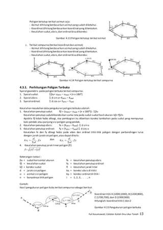 Yuli Kusumawati, Catatan Kuliah Ilmu Ukur Tanah- 13
Poligon tertutup terikat azimut saja:
- Azimut dihitungberdasarkan azimutyangsudah diketahui.
- Koordinatdihitungberdasarkan koordinatyang ditentukan.
- Kesalahan sudut,absis,dan ordinatbisadikoreksi.
Gambar 4.13 Poligon tertutup terikat azimut
c. Terikat sempurna (terikat koordinatdan azimut)
- Azimut dihitungberdasarkan azimutyangsudah diketahui.
- Koordinatdihitungberdasarkan koordinat yangditentukan.
- Kesalahan sudut,absis,dan ordinatbisadikoreksi.
Gambar 4.14 Poligon tertutup terikat sempurna
4.3.1. Perhitungan Poligon Terbuka
Syaratgeometris pada poligon terbuka terikat sempurna:
1. Syaratsudut: u= akhir – awal + (n x 1800)
2. Syaratabsis:  d sin = Xakhir – Xawal
3. Syaratordinat:  d cos = Yakhir – Yawal
Kesalahan-kesalahan data pengukuran poligon terbuka adalah:
1. Kesalahan penutup sudut: f = (akhir– awal + (n x 1800)) - u
Kesalahan penutup sudutdikoreksikan sama rata pada sudut-suduthasil ukuran:k= f/n.
Apabila f tidak habis dibagi, sisa pembagian itu diberikan koreksi tambahan pada sudut yang mempunya
kaki pendek atau panjangsisi poligon yangpendek.
2. Kesalahan penutup absis: fx = (Xakhir – Xawal) - d sin 
3. Kesalahan penutup ordinat: fy = (Yakhir – Yawal)- d cos 
Kesalahan fx dan fy dibagi habis pada absis dan ordinat titik-titik poligon dengan perbandingan lurus
dengan jarak-jarak sisi poligon,atau dapatditulis:
fx
d
d
kx i
i .

 dan fy
d
d
ky i
i .


4. Kesalahan penutup jarak linier poligon (fl)
   22
fyfxfl 
Keterangan notasi :
u = suduthorisontal ukuran fx = kesalahan penutup absis
f = kesalahan sudut fy = kesalahan penutup ordinat
k = koreksi sudut fl = kesalahan jarak linier
d = jarak sisi poligon kxi = koreksi absisdi titik i
 = azimut sisi poligon kyi = koreksi ordinatdi titik i
n = banyaknya titik poligon i = 1, 2, 3, . . . , n
Contoh:
Hasil pengukuran poligon buka terikatsempurna sebagai berikut:
Koordinat titik A (1000;1000), B (1200;800),
C (1700;700),dan D (1900;900).
Hitunglah:koordinattitik 1 dan 2
Gambar 4.15 Pengukuran poligon terbuka
 