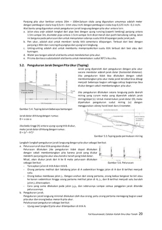 Yuli Kusumawati, Catatan Kuliah Ilmu Ukur Tanah- 20
Panjang pita ukur berkisar antara 20m – 100m.Satuan skala yang digunakan umumnya adalah meter
dengan pembagian skala tiap 0,5cm– 1mm atau inchi dengan pembagian slaka tiap 0,125 inchi - 0,1 inchi.
Alat bantu yangdigunakan untuk pengukuran jarak langsungdengan pita ukur antara lain:
a. Jalon atau anjir adalah tongkat dari pipa besi dengan ujung runcing (seperti lembing) panjang antara
1.5m sampai 3m, diameter pipa antara 1.5cm sampai 3cm dicat merah dan putih berselang-seling. Jalon
ini berguna pada pelurusan dan untuk menyatakan adanya suatu titik dilapangan pada jarak jauh.
b. Pen ukur, adalah alat untuk memberi tanda titik sementara dilapangan. Terbuat dari besi dengan
panjang± 40m dan runcingdiujungnya dan ujunglain lengkung.
c. Unting-unting adalah alat untuk membantu memproyeksikan suatu titik terbuat dari besi atau dari
kuningan.
d. Water pas tangan adalah alatbantu untuk mendatarkan pita ukur.
e. Prisma dan kaca sudutadalah alatbantu untuk menentukan sudut 900/ siku.siku.
5.2. Pengukuran Jarak Dengan Pita Ukur (Taping)
Jarak yang diperoleh dari pengukuran dengan pita ukur
secara mendatar adalah jarak datar (horizontal distance).
Jika pengukuran tidak bisa dilakukan dengan sekali
membentangkan pita ukur maka jarak tersebut bisa dibagi
menjadi beberapa bagian sehingga setiap bagiannya bisa
diukur dengan sekali membentangkan pita ukur.
Jika pengukuran dilakukan secara langsung pada daerah
miring yang curam maka yang diperoleh adalah jarak
miring/slope (s). Untuk menentukan jarak datar (D), maka
diperlukan pengukuran sudut miring () dengan
menggunakan abney hand level dan clinometer.
Gambar 5.4. Tapingdalambeberapa bentangan
Jarak datar dihitungdengan rumus:
D = s cos 
Jika beda tinggi (h) antara ujung-ujungtitik diukur,
maka jarak datar dihitungdengan rumus:
D = (s2 – h2)½
Gambar 5.5.Taping pada permukaan miring
Langkah-langkah pengukuran jarak langsungdengan pita ukur sebagai berikut:
a. Pelurusan arah dua titik yangakan diukur
Pelurusan dilakukan jika pengukuran tidak dapat dilakukan
dengan sekali membentangkan pita karena jarak yang diukur
melebihi panjangpita ukur atau kondisi tanah yangtidak datar.
Misal, akan diukur jarak dari A ke B maka pelurusan dilakukan
sebagai berikut: Gambar 5.6. Pelurusan
- Tancapkan jalon di titik Adan titik B.
- Orang pertama melihat dari belakang jalon di A sedemikian hingga jalon di A dan B terlihat menjadi
satu.
- Orang kedua membawa jalon j1. Dengan arahan dari orang pertama, orang kedua bergeser ke kiri atau
ke kanan sedemikian hingga orang pertama melihat jalon di A, j1, dan B terlihat menjadi satu barulah
jalon j1 ditancapkan.
- Cara yang sama dilakukan pada jalon j2,j3, dan seterusnya sampai semua penggalan jarak ditandai
pelurusannya.
b. Pengukuran jarak.
Pengukuran jarak langsung minimal dilakukan oleh dua orang, yaitu orang pertama memegang bagian awal
pita ukur dan orangkedua menarik pita ukur.
Pelaksanaan pengukuran sebagai berikut:
- Ujung awal (angka 0) pita ukur ditempatkan di titik A.
 