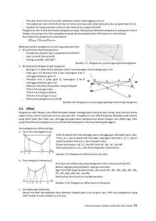 Yuli Kusumawati, Catatan Kuliah Ilmu Ukur Tanah- 21
- Pita ukur ditarik secaralurusdan mendatar sampai menyinggung jalon j1.
- Tancapkan pen ukur di titik A (a1) dan di titik j1 (a2),baca dan catatskala pita ukur yangberimpit di a2.
- Lakukan hal yangsama dari a2 kea3, dan seterusnya sampai ketitik B.
Pengukuran dari A ke B dinamakan pengukuran pergi. Selanjutnya dilakukan pengukuran pulang dari B ke A
dengan cara yangsama.Hasil pengukuran pergi dan pulangkemudian dihitungnil ai rata-ratanya.
Rasio ketelitian pengukuran jarak adalah:
(Dpergi- Dpulang)/Drata-rata
Beberapa kondisi pengukuran jarak langsungantara lain:
1. Bila titik A dan B terhalangkolam
- Proyeksikan Bpada C garis yangmelalui Adititik C
- Ukur jarak AC dan jarak BC.
- Hitung jarak AB = AC2+BC2
Gambar 5.7. Pengukuran jarak langsungterhalangkolam
2. Bila titik A dan B tepat di tepi bangunan
- Buat garis l1 lewattitik A, tentukan titik 1 laluhubungkan 1 ke B sebagai garis m1.
- Pada garis m1 tentukan titik 2 dan hubungkan A ke 2
sehingga terbentuk garis l2 .
- Tentukan titik 3 pada garis l2, hubungkan 3 ke B
sehingga terbentuk garis m2.
- Pekerjaan tersebut dilanjutkan sampai didapat:
Titik 5-4-B satu garis dan
Titik 4-5-A satu garis berarti
Titik A-5-4-B satu garis lurus
- Selanjutnya pengukuran jarak AB
Gambar 5.8. Pengukuran jarak langsungdengan titik di tepi bangunan
5.3. Offset
Pengukuran detil dengan cara offset dilakukan dengan menggunakan alat pita ukur (rantai ukur) dan alat bantu
seperti jalon, cermin sudut dan prisma, dan pen ukur. Pengukuran cara offset biasanya dilakukan pada daerah
yang relatif datar dan tidak luas, sehingga kerangka dasar pemetaannya dibuat dengan cara offset juga. Peta
yang dihasilkan dari pengukuran cara offsettidak menyajikan informasi tentang ketinggian.
Cara pengukuran offset ada tiga:
a. Cara siku-siku (tegak lurus)
A dan B adalah titik-titik kerangka dasar sehingga garis AB adalah garis ukur.
Titik a, b, c, dan d adalah titik-titik detil, sedangkan titik-titik a’, b’, c’, dan d’
adalah proyeksi titik a,b,c, dan d ke garis ukur.
Diukur panjangaa’,bb’, cc’, dan dd’ serta Aa’, Ab’, Ac’, dan Ad’.
Selanjutnya posisi a,b,c, dan d bisa digambar (ditentukan).
Gambar 5.9. Pengukuran offset secara siku-siku
b. Cara mengikat (interpolasi)
Pilih dua titik sembaranguntuk mengamati titik P, misalnya P1 dan P2.
Bentuk segitiga yang mendekati segitiga sama kaki.
Agar titik PQR dapat direkonstruksi, ukur jarak AP1, AP2, AQ1, AQ2, AR1, AR2,
PP1, PP2,QQ1, QQ2,RR1, dan RR2.
Selanjutnya ukur jarak sisi-sisi detil tersebut.
Gambar 5.10. Pengukuran offset secara interpolasi
c. Cara gabungan keduanya
Setiap titik detil diproyeksikan atau diikatkan dengan garis lurus ke garis ukur. Pilih cara pengukuran yang
lebih mudah di antara kedua cara di atas.
 