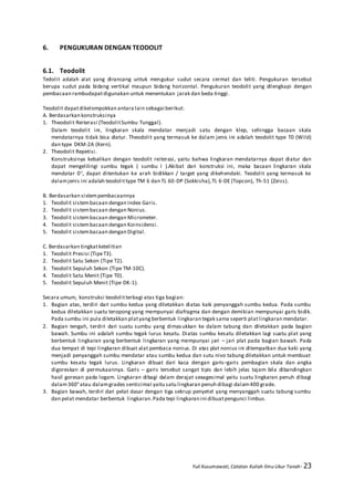 Yuli Kusumawati, Catatan Kuliah Ilmu Ukur Tanah- 23
6. PENGUKURAN DENGAN TEODOLIT
6.1. Teodolit
Tedolit adalah alat yang dirancang untuk mengukur sudut secara cermat dan teliti. Pengukuran tersebut
berupa sudut pada bidang vertikal maupun bidang horizontal. Pengukuran teodolit yang dilengkapi dengan
pembacaan rambudapatdigunakan untuk menentukan jarak dan beda tinggi.
Teodolit dapatdikelompokkan antara lain sebagai berikut:
A. Berdasarkan konstruksinya
1. Theodolit Reiterasi (TeodolitSumbu Tunggal).
Dalam teodolit ini, lingkaran skala mendatar menjadi satu dengan klep, sehingga bacaan skala
mendatarnya tidak bisa diatur. Theodolit yang termasuk ke dalam jenis ini adalah teodolit type T0 (Wild)
dan type DKM-2A (Kern).
2. Theodolit Repetisi.
Konstruksinya kebalikan dengan teodolit reiterasi, yaitu bahwa lingkaran mendatarnya dapat diatur dan
dapat mengelilingi sumbu tegak ( sumbu I ).Akibat dari konstruksi ini, maka bacaan lingkaran skala
mendatar 0, dapat ditentukan ke arah bidikkan / target yang dikehendaki. Teodolit yang termasuk ke
dalamjenis ini adalah teodolittype TM 6 dan TL 60-DP (Sokkisha),TL 6-DE (Topcon), Th-51 (Zeiss).
B. Berdasarkan sistempembacaannya
1. Teodolit sistembacaan dengan Index Garis.
2. Teodolit sistembacaan dengan Nonius.
3. Teodolit sistembacaan dengan Micrometer.
4. Teodolit sistembacaan dengan Koinsidensi.
5. Teodolit sistembacaan dengan Digital.
C. Berdasarkan tingkatketelitian
1. Teodolit Presisi (TipeT3).
2. Teodolit Satu Sekon (Tipe T2).
3. Teodolit Sepuluh Sekon (Tipe TM-10C).
4. Teodolit Satu Menit (Tipe T0).
5. Teodolit Sepuluh Menit (Tipe DK-1).
Secara umum, konstruksi teodolitterbagi atas tiga bagian:
1. Bagian atas, terdiri dari sumbu kedua yang diletakkan diatas kaki penyanggah sumbu kedua. Pada sumbu
kedua diletakkan suatu teropong yang mempunyai diafragma dan dengan demikian mempunyai garis bidik.
Pada sumbu ini pula diletakkan platyangberbentuk lingkaran tegak sama seperti platlingkaran mendatar.
2. Bagian tengah, terdiri dari suatu sumbu yang dimasukkan ke dalam tabung dan diletakkan pada bagian
bawah. Sumbu ini adalah sumbu tegak lurus kesatu. Diatas sumbu kesatu diletakkan lagi suatu plat yang
berbentuk lingkaran yang berbentuk lingkaran yang mempunyai jari – jari plat pada bagian bawah. Pada
dua tempat di tepi lingkaran dibuat alat pembaca nonius. Di atas plat nonius ini ditempatkan dua kaki yang
menjadi penyanggah sumbu mendatar atau sumbu kedua dan sutu nivo tabung diletakkan untuk membuat
sumbu kesatu tegak lurus. Lingkaran dibuat dari kaca dengan garis–garis pembagian skala dan angka
digoreskan di permukaannya. Garis – garis tersebut sangat tipis dan lebih jelas tajam bila dibandingkan
hasil goresan pada logam. Lingkaran dibagi dalam derajat sexagesimal yaitu suatu lingkaran penuh dibagi
dalam360°atau dalamgrades senticimal yaitu satu lingkaran penuh dibagi dalam400 grade.
3. Bagian bawah, terdiri dari pelat dasar dengan tiga sekrup penyetel yang menyanggah suatu tabung sumbu
dan pelat mendatar berbentuk lingkaran.Pada tepi lingkaran ini dibuatpengunci limbus.
 