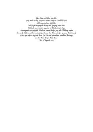 Allah, tidak ada Tuhan selain Dia.
Yang Maha Hidup, yang terus-menerus mengurus (makhluk-Nya),
tidak mengantuk dan tidak tidur.
Milik-Nya apa yang ada di langit dan apa yang ada di bumi.
Tidak ada yang memberi syafaat di sisi-Nya tanpa izin-Nya.
Dia mengetahui apa yang ada di hadapan mereka dan apa yang ada di belakang mereka
dan mereka tidak mengetahui sesuatu apapuntentang ilmu-Nya melainkan apa yang Dia kehendaki.
Kursi-Nya meliputi langit dan bumi. DanDia tidak merasa berat memelihara keduanya,
dan Dia Maha Tinggi, Maha Besar.
(QS. AlBaqarah: 255)
 
