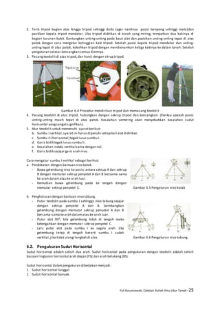 Yuli Kusumawati, Catatan Kuliah Ilmu Ukur Tanah- 25
2. Tarik tripod bagian atas hingga tripod setinggi dada (agar nantinya posisi teropong setinggi mata)dan
pastikan kepala tripod mendatar. Jika tripod didirikan di tanah yang miring, tempatkan dua kakinya di
bagian turunan bukit. Gantungkan unting-unting pada baut alat dan posisikan unting-unting tepat di atas
patok dengan cara mengatur ketinggian kaki tripod. Setelah posisi kepala tripod mendatar dan unting-
unting tepat di atas patok, kokohkan tripod dengan membenamkan ketiga kakinya ke dalam tanah. Setelah
pengaturan selesai kencangkan semua klemnya.
3. Pasang teodolitdi atas tripod,dan kunci dengan skrup tripod.
Gambar 6.4 Prosedur mendirikan tripod dan memasang teodolit
4. Pasang teodolit di atas tripod, hubungkan dengan sekrup tripod dan kencangkan. (Periksa apakah posisi
unting-unting masih tepat di atas patok. Kesalahan sentering akan menyebabkan kesalahan sudut
horisontal yangsangatsignifikan).
5. Atur teodolit untuk memenuhi syaratberikut:
b. Sumbu I vertikal,syaratini harus dipenuhi setiap kali alatdidirikan.
c. Sumbu II (horisontal) tegak lurus sumbu I.
d. Garis bidik tegak lurus sumbu II.
e. Kesalahan indeks vertikal sama dengan nol.
f. Garis bidik sejajar garisarah nivo.
Cara mengatur sumbu I vertikal sebagai berikut:
a. Pendekatan dengan bantuan nivo kotak.
- Bawa gelembung nivo ke posisi antara sekrup A dan sekrup
B dengan memutar sekrup penyetel A dan B bersama-sama
ke arah dalamatau ke arah luar.
- Kemudian bawa gelembung pada ke tengah dengan
memutar sekrup penyetel C. Gambar 6.5 Pengaturan nivo kotak
b. Penghalusan dengan bantuan nivo tabung.
- Putar teodolit pada sumbu I sehingga nivo tabung sejajar
dengan sekrup penyetel A dan B. Seimbangkan
gelembung dengan memutar sekrup penyetel A dan B
bersama-sama kearah dalamatau ke arah luar.
- Putar alat 900, bila gelembung tidak di tengah maka
ketengahkan dengan memutar sekrup penyetel C.
- Lalu putar alat pada sumbu I ke segala arah. Jika
gelembung tetap di tengah berarti sumbu I sudah
vertikal,jika tidak ulangi langkah di atas. Gambar 6.6 Pengaturan nivo tabung
6.2. Pengukuran Sudut Horisontal
Sudut horisontal adalah selisih dua arah. Sudut horisontal pada pengukuran dengan teodolit adalah selisih
bacaan lingkaran horisontal arah depan (FS) dan arah belakang(BS).
Sudut horisontal dalampengukuran dibedakan menjadi:
1. Sudut horisontal tunggal
2. Sudut horisontal banyak.
 