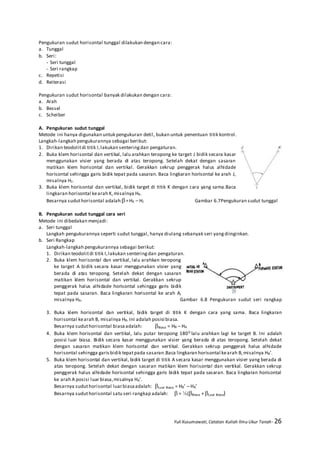 Yuli Kusumawati, Catatan Kuliah Ilmu Ukur Tanah- 26
Pengukuran sudut horisontal tunggal dilakukan dengan cara:
a. Tunggal
b. Seri:
- Seri tunggal
- Seri rangkap
c. Repetisi
d. Reiterasi
Pengukuran sudut horisontal banyak dilakukan dengan cara:
a. Arah
b. Bessel
c. Scheiber
A. Pengukuran sudut tunggal
Metode ini hanya digunakan untuk pengukuran detil, bukan untuk penentuan titik kontrol.
Langkah-langkah pengukurannya sebagai berikut:
1. Dirikan teodolitdi titik I,lakukan senteringdan pengaturan.
2. Buka klem horisontal dan vertikal, lalu arahkan teropong ke target J bidik secara kasar
menggunakan visier yang berada di atas teropong. Setelah dekat dengan sasaran
matikan klem horisontal dan vertikal. Gerakkan sekrup penggerak halus alhidade
horisontal sehingga garis bidik tepat pada sasaran. Baca lingkaran horisontal ke arah J,
misalnya HJ.
3. Buka klem horisontal dan vertikal, bidik target di titik K dengan cara yang sama.Baca
lingkaran horisontal kearah K,misalnya HK.
Besarnya suduthorisontal adalah:=HK – HJ Gambar 6.7Pengukuran sudut tunggal
B. Pengukuran sudut tunggal cara seri
Metode ini dibedakan menjadi:
a. Seri tunggal
Langkah pengukurannya seperti sudut tunggal, hanya diulang sebanyak seri yangdiinginkan.
b. Seri Rangkap
Langkah-langkah pengukurannya sebagai berikut:
1. Dirikan teodolitdi titik I,lakukan senteringdan pengaturan.
2. Buka klem horisontal dan vertikal, lalu arahkan teropong
ke target A bidik secara kasar menggunakan visier yang
berada di atas teropong. Setelah dekat dengan sasaran
matikan klem horisontal dan vertikal. Gerakkan sekrup
penggerak halus alhidade horisontal sehingga garis bidik
tepat pada sasaran. Baca lingkaran horisontal ke arah A,
misalnya HA. Gambar 6.8 Pengukuran sudut seri rangkap
3. Buka klem horisontal dan vertikal, bidik target di titik K dengan cara yang sama. Baca lingkaran
horisontal kearah B, misalnya HB.Ini adalah posisi biasa.
Besarnya suduthorisontal biasaadalah: Biasa = HB – HA
4. Buka klem horisontal dan vertikal, lalu putar teropong 1800 lalu arahkan lagi ke target B. Ini adalah
posisi luar biasa. Bidik secara kasar menggunakan visier yang berada di atas teropong. Setelah dekat
dengan sasaran matikan klem horisontal dan vertikal. Gerakkan sekrup penggerak halus alhidade
horisontal sehingga garisbidik tepatpada sasaran.Baca lingkaran horisontal kearah B,misalnya HB’.
5. Buka klem horisontal dan vertikal, bidik target di titik A secara kasar menggunakan visier yang berada di
atas teropong. Setelah dekat dengan sasaran matikan klem horisontal dan vertikal. Gerakkan sekrup
penggerak halus alhidade horisontal sehingga garis bidik tepat pada sasaran. Baca lingkaran horisontal
ke arah A posisi luar biasa,misalnya HA’.
Besarnya suduthorisontal luarbiasaadalah: Luar Biasa = HB’ – HA’
Besarnya suduthorisontal satu seri rangkap adalah:  = ½(Biasa + Luar Biasa)
 