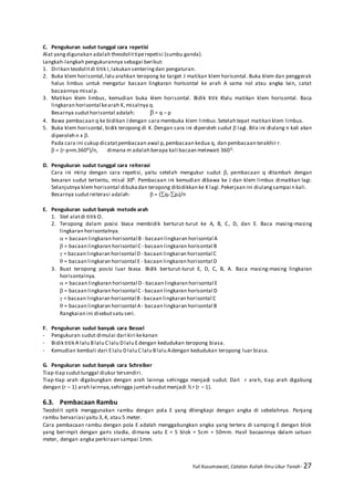 Yuli Kusumawati, Catatan Kuliah Ilmu Ukur Tanah- 27
C. Pengukuran sudut tunggal cara repetisi
Alat yangdigunakan adalah theodolittiperepetisi (sumbu ganda).
Langkah-langkah pengukurannya sebagai berikut:
1. Dirikan teodolitdi titik I,lakukan senteringdan pengaturan.
2. Buka klem horisontal,lalu arahkan teropong ke target J matikan klem horisontal. Buka klem dan penggerak
halus limbus untuk mengatur bacaan lingkaran horisontal ke arah A sama nol atau angka lain, catat
bacaannya misal p.
3. Matikan klem limbus, kemudian buka klem horisontal. Bidik titik Klalu matikan klem horisontal. Baca
lingkaran horisontal kearah K,misalnya q.
Besarnya suduthorisontal adalah:  = q – p
4. Bawa pembacaan q ke bidikan Jdengan cara membuka klem limbus.Setelah tepat matikan klem limbus.
5. Buka klem horisontal, bidik teropong di K. Dengan cara ini diperoleh sudut  lagi. Bila ini diulang n kali akan
diperoleh n x .
Pada cara ini cukup dicatatpembacaan awal p,pembacaan kedua q, dan pembacaan terakhir r.
 = (r-p+m.3600)/n, dimana m adalah berapa kali bacaan melewati 3600.
D. Pengukuran sudut tunggal cara reiterasi
Cara ini mirip dengan cara repetisi, yaitu setelah mengukur sudut , pembacaan q ditambah dengan
besaran sudut tertentu, misal 300. Pembacaan ini kemudian dibawa ke J dan klem limbus dimatikan lagi.
Selanjutnya klem horisontal dibukadan teropong dibidikkan ke K lagi.Pekerjaan ini diulangsampai n kali.
Besarnya sudutreiterasi adalah:  = (qi-pi)/n
E. Pengukuran sudut banyak metode arah
1. Stel alatdi titik O.
2. Teropong dalam posisi biasa membidik berturut-turut ke A, B, C, D, dan E. Baca masing-masing
lingkaran horisontalnya.
 = bacaan lingkaran horisontal B - bacaan lingkaran horisontal A
 = bacaan lingkaran horisontal C - bacaan lingkaran horisontal B
 = bacaan lingkaran horisontal D - bacaan lingkaran horisontal C
 = bacaan lingkaran horisontal E - bacaan lingkaran horisontal D
3. Buat teropong posisi luar biasa. Bidik berturut-turut E, D, C, B, A. Baca masing-masing lingkaran
horisontalnya.
 = bacaan lingkaran horisontal D - bacaan lingkaran horisontal E
 = bacaan lingkaran horisontal C - bacaan lingkaran horisontal D
 = bacaan lingkaran horisontal B - bacaan lingkaran horisontal C
 = bacaan lingkaran horisontal A- bacaan lingkaran horisontal B
Rangkaian ini disebutsatu seri.
F. Pengukuran sudut banyak cara Bessel
- Pengukuran sudut dimulai dari kiri kekanan
- Bidik titik A lalu Blalu C lalu D lalu Edengan kedudukan teropong biasa.
- Kemudian kembali dari Elalu D lalu C lalu Blalu Adengan kedudukan teropong luar biasa.
G. Pengukuran sudut banyak cara Schreiber
Tiap-tiap suduttunggal diukur tersendiri.
Tiap-tiap arah digabungkan dengan arah lainnya sehingga menjadi sudut. Dari r ara h, tiap arah digabung
dengan (r – 1) arah lainnya,sehingga jumlah sudutmenjadi ½ r (r – 1).
6.3. Pembacaan Rambu
Teodolit optik menggunakan rambu dengan pola E yang dilengkapi dengan angka di sebelahnya. Panjang
rambu bervariasi yaitu 3,4, atau 5 meter.
Cara pembacaan rambu dengan pola E adalah menggabungkan angka yang tertera di samping E dengan blok
yang berimpit dengan garis stadia, dimana satu E = 5 blok = 5cm = 50mm. Hasil bacaannya dalam satuan
meter, dengan angka perkiraan sampai 1mm.
 