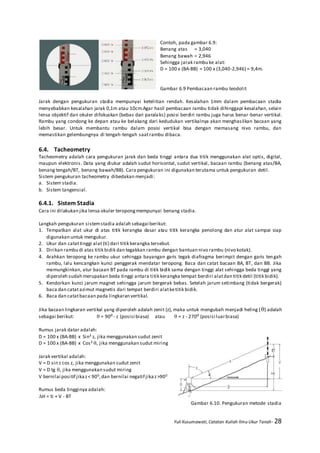 Yuli Kusumawati, Catatan Kuliah Ilmu Ukur Tanah- 28
Contoh, pada gambar 6.9:
Benang atas = 3,040
Benang bawah = 2,946
Sehingga jarak rambu ke alat:
D = 100 x (BA-BB) = 100 x (3,040-2,946) = 9,4m.
Gambar 6.9 Pembacaan rambu teodolit
Jarak dengan pengukuran stadia mempunyai ketelitian rendah. Kesalahan 1mm dalam pembacaan stadia
menyebabkan kesalahan jarak 0,1m atau 10cm.Agar hasil pembacaan rambu tidak dihinggapi kesalahan, selain
lensa objektif dan okuler difokuskan (bebas dari paralaks) posisi berdiri rambu juga harus benar-benar vertikal.
Rambu yang condong ke depan atau ke belakang dari kedudukan vertikalnya akan menghasilkan bacaan yang
lebih besar. Untuk membantu rambu dalam posisi vertikal bisa dengan memasang nivo rambu, dan
memastikan gelembungnya di tengah-tengah saatrambu dibaca.
6.4. Tacheometry
Tacheometry adalah cara pengukuran jarak dan beda tinggi antara dua titik menggunakan alat optis, digital,
maupun elektronis. Data yang diukur adalah sudut horisontal, sudut vertikal, bacaan rambu (benang atas/BA,
benang tengah/BT, benang bawah/BB). Cara pengukuran ini digunakan terutama untuk pengukuran detil.
Sistem pengukuran tacheometry dibedakan menjadi:
a. Sistem stadia.
b. Sistem tangensial.
6.4.1. Sistem Stadia
Cara ini dilakukan jika lensa okuler teropongmempunyai benang stadia.
Langkah pengukuran sistemstadia adalah sebagai berikut:
1. Tempatkan alat ukur di atas titik kerangka dasar atau titik kerangka penolong dan atur alat sampai siap
digunakan untuk mengukur.
2. Ukur dan catattinggi alat (ti) dari titik kerangka tersebut.
3. Dirikan rambu di atas titik bidik dan tegakkan rambu dengan bantuan nivo rambu (nivo kotak).
4. Arahkan teropong ke rambu ukur sehingga bayangan garis tegak diafragma berimpit dengan garis tengah
rambu, lalu kencangkan kunci penggerak mendatar teropong. Baca dan catat bacaan BA, BT, dan BB. Jika
memungkinkan, atur bacaan BT pada rambu di titik bidik sama dengan tinggi alat sehingga beda tinggi yang
diperoleh sudah merupakan beda tinggi antara titik kerangka tempat berdiri alatdan titik detil (titik bidik).
5. Kendorkan kunci jarum magnet sehingga jarum bergerak bebas. Setelah jarum setimbang (tidak bergerak)
baca dan catatazimut magnetis dari tempat berdiri alatketitik bidik.
6. Baca dan catatbacaan pada lingkaran vertikal.
Jika bacaan lingkaran vertikal yang diperoleh adalah zenit (z), maka untuk mengubah menjadi heling () adalah
sebagai berikut:  = 90⁰- z (posisi biasa) atau  = z - 270⁰ (posisi luarbiasa)
Rumus jarak datar adalah:
D = 100 x (BA-BB) x Sin² z, jika menggunakan sudut zenit
D = 100 x (BA-BB) x Cos² , jika menggunakan sudut miring
Jarak vertikal adalah:
V = D sin z cos z, jika menggunakan sudut zenit
V = D tg , jika menggunakan sudut miring
V bernilai positif jikaz< 900,dan bernilai negatif jikaz>900
Rumus beda tingginya adalah:
H = ti + V - BT
Gambar 6.10. Pengukuran metode stadia
 