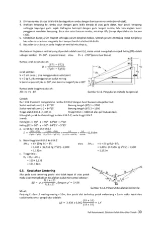 Yuli Kusumawati, Catatan Kuliah Ilmu Ukur Tanah- 30
3. Dirikan rambu di atas titik bidik dan tegakkan rambu dengan bantuan nivo rambu (nivo kotak).
4. Arahkan teropong ke rambu ukur dengan garis bidik berada di atas garis datar. Atur posisi teropong
sehingga bayangan garis tegak diafragma berimpit dengan garis tengah rambu, lalu kencangkan kunci
penggerak mendatar teropong. Baca dan catat bacaan rambu, misalnya BT1 (hanya diperoleh satu bacaan
saja).
5. Kendorkan kunci jarum magnet sehingga jarum bergerak bebas. Setelah jarum setimbang (tidak bergerak)
baca dan catatazimut magnetis dari tempat berdiri alatketitik bidik.
6. Baca dan catatbacaan pada lingkaran vertikal misalnya z1.
Jika bacaan lingkaran vertikal yang diperoleh adalah zenit (z), maka untuk mengubah menjadi heling () adalah
sebagai berikut:  = 90⁰ - z (posisi biasa) atau  = z - 270⁰(posisi luar biasa)
Rumus jarak datar adalah:
𝐷 =
(𝐵𝑇1 − 𝐵𝑇2)
(𝑇𝑔1 − 𝑇𝑔2)
Jarak vertikal:
V = D sin z cos z, jika menggunakan sudut zenit
V = D tg , jika menggunakan sudut miring
V bernilai posistif jikaz< 900, dan bernilai negatif jika z>900
Rumus beda tingginya adalah:
H = ti + V - BT Gambar 6.11. Pengukuran metode tangensial
Contoh:
Dari titik 1 teodolit mengarah ke rambu di titik 2 dengan hasil bacaan sebagai berikut:
Sudut vertikal (zenit) 1 = 82010’ Benang tengah (BT) 1 = 2000
Sudut vertikal (zenit) 2 = 84025’ Benang tengah (BT) 2 = 1500
Tinggi alatdi titik 1= 1,405 m Tinggi titik 1 = 100m di atas permukaan laut.
Hitunglah:jarak dan beda tinggi antara titik 1-2,serta tinggi titik 2.
Jawab:
Heling(1) = 90⁰ - z = 90⁰- 82010’ = 7050’
Heling(2) = 90⁰ - z = 90⁰- 84025’ = 5035’
a. Jarak dari titik 1 ke titik 2
𝐷 =
(𝐵𝑇1−𝐵𝑇2)
(𝑇𝑔1−𝑇𝑔2)
=
(2,000−1,500)
(𝑇𝑔7°50’−𝑇𝑔5°35’)
=
0,5
(0,1376 −0,0978)
=
0,5
0,0398
=12,556m
b. Beda tinggi dari titik 1 ke titik 2
H1-2 = ti + (D tg 1) – BT1 atau H1-2 = ti + (D tg 2) – BT2
= 1,405 + (12,556 tg 7050’) – 2,000 = 1,405 + (12,556 tg 5035’) – 1,500
= 1,132m = 1,132m
c. Tinggi titik 1
H2 = H1 + H1-2
= 100 + 1,132
= 101,132m
6.5. Kesalahan Centering
Jika pada saat centering posisi alat tidak tepat di atas patok
maka akan menyebabkan kesalahan suduthorisontal sebesar:
∆𝛽 = ′
. 𝑒
( 𝐿1 + 𝐿2)
( 𝐿1. 𝐿2)
, 𝑑𝑒𝑛𝑔𝑎𝑛′ = 3.438
Gambar 6.12. Pengaruh kesalahan centering
Misal:
Panjang L1 dan L2 masing-masing = 10m, dan posisi alat terhadap patok melenceng = 2mm maka kesalahan
sudut horisaontal yangdiukur adalah:
∆𝛽 = 3.438 𝑥 0,002
(10 + 10)
(10 𝑥 10)
= 1,4′
 