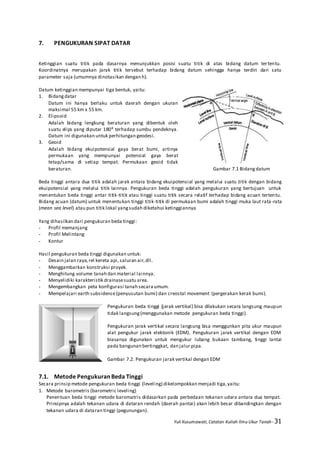 Yuli Kusumawati, Catatan Kuliah Ilmu Ukur Tanah- 31
7. PENGUKURAN SIPAT DATAR
Ketinggian suatu titik pada dasarnya menunjukkan posisi suatu titik di atas bidang datum tertentu.
Koordinatnya merupakan jarak titik tersebut terhadap bidang datum sehingga hanya terdiri dari satu
parameter saja (umumnya dinotasikan dengan h).
Datum ketinggian mempunyai tiga bentuk, yaitu:
1. Bidangdatar
Datum ini hanya berlaku untuk daerah dengan ukuran
maksimal 55 km x 55 km.
2. Elipsoid
Adalah bidang lengkung beraturan yang dibentuk oleh
suatu elips yang diputar 180⁰ terhadap sumbu pendeknya.
Datum ini digunakan untuk perhitungan geodesi.
3. Geoid
Adalah bidang ekuipotensial gaya berat bumi, artinya
permukaan yang mempunyai potensial gaya berat
tetap/sama di setiap tempat. Permukaan geoid tidak
beraturan. Gambar 7.1 Bidangdatum
Beda tinggi antara dua titik adalah jarak antara bidang ekuipotensial yang melalui suatu titik dengan bidang
ekuipotensial yang melalui titik lainnya. Pengukuran beda tinggi adalah pengukuran yang bertujuan untuk
menentukan beda tinggi antar titik-titik atau tinggi suatu titik secara relatif terhadap bidang acuan tertentu.
Bidang acuan (datum) untuk menentukan tinggi titik-titik di permukaan bumi adalah tinggi muka laut rata-rata
(mean sea level) atau pun titik lokal yangsudah diketahui ketinggiannya
Yang dihasilkan dari pengukuran beda tinggi:
- Profil memanjang
- Profil Melintang
- Kontur
Hasil pengukuran beda tinggi digunakan untuk:
- Desain jalan raya,rel kereta api,saluran air,dll.
- Menggambarkan konstruksi proyek.
- Menghitung volume tanah dan material lainnya.
- Menyelidiki karakteristik drainasesuatu area.
- Mengembangkan peta konfigurasi tanah secaraumum.
- Mempelajari earth subsidence(penyusutan bumi) dan creostal movement (pergerakan kerak bumi).
Pengukuran beda tinggi (jarak vertikal) bisa dilakukan secara langsung maupun
tidak langsung(menggunakan metode pengukuran beda tinggi).
Pengukuran jarak vertikal secara langsung bisa menggunkan pita ukur maupun
alat pengukur jarak elektonik (EDM). Pengukuran jarak vertikal dengan EDM
biasanya digunakan untuk mengukur lubang bukaan tambang, tinggi lantai
pada bangunan bertinggkat, dan jalur pipa.
Gambar 7.2. Pengukuran jarak vertikal dengan EDM
7.1. Metode Pengukuran Beda Tinggi
Secara prinsip metode pengukuran beda tinggi (leveling) dikelompokkan menjadi tiga,yaitu:
1. Metode barometris (barometric leveling)
Penentuan beda tinggi metode baromatris didasarkan pada perbedaan tekanan udara antara dua tempat.
Prinsipnya adalah tekanan udara di dataran rendah (daerah pantai) akan lebih besar dibandingkan dengan
tekanan udara di dataran tinggi (pegunungan).
 