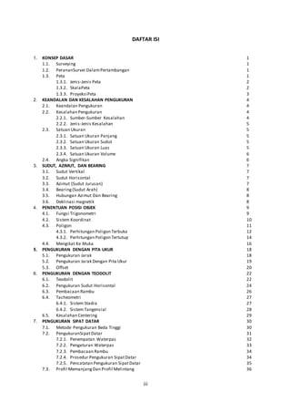 iii
DAFTAR ISI
1. KONSEP DASAR 1
1.1. Surveying 1
1.2. PerananSurvei DalamPertambangan 1
1.3. Peta 1
1.3.1. Jenis-Jenis Peta 2
1.3.2. SkalaPeta 2
1.3.3. ProyeksiPeta 3
2. KEANDALAN DAN KESALAHAN PENGUKURAN 4
2.1. Keandalan Pengukuran 4
2.2. Kesalahan Pengukuran 4
2.2.1. Sumber-Sumber Kesalahan 4
2.2.2. Jenis-Jenis Kesalahan 5
2.3. Satuan Ukuran 5
2.3.1. Satuan Ukuran Panjang 5
2.3.2. Satuan Ukuran Sudut 5
2.3.3. Satuan Ukuran Luas 5
2.3.4. Satuan Ukuran Volume 6
2.4. Angka Signifikan 6
3. SUDUT, AZIMUT, DAN BEARING 7
3.1. Sudut Vertikal 7
3.2. Sudut Horisontal 7
3.3. Azimut (Sudut Jurusan) 7
3.4. Bearing(Sudut Arah) 8
3.5. Hubungan Azimut Dan Bearing 8
3.6. Deklinasi magnetik 8
4. PENENTUAN POSISI OBJEK 9
4.1. Fungsi Trigonometri 9
4.2. Sistem Koordinat 10
4.3. Poligon 11
4.3.1. Perhitungan Poligon Terbuka 12
4.3.2. Perhitungan Poligon Tertutup 14
4.4. Mengikat Ke Muka 16
5. PENGUKURAN DENGAN PITA UKUR 18
5.1. Pengukuran Jarak 18
5.2. Pengukuran Jarak Dengan Pita Ukur 19
5.3. Offset 20
6. PENGUKURAN DENGAN TEODOLIT 22
6.1. Teodolit 22
6.2. Pengukuran Sudut Horisontal 24
6.3. Pembacaan Rambu 26
6.4. Tacheometri 27
6.4.1. Sistem Stadia 27
6.4.2. Sistem Tangensial 28
6.5. Kesalahan Centering 29
7. PENGUKURAN SIPAT DATAR 30
7.1. Metode Pengukuran Beda Tinggi 30
7.2. PengukuranSipatDatar 31
7.2.1. Penempatan Waterpas 32
7.2.2. Pengaturan Waterpas 33
7.2.3. Pembacaan Rambu 34
7.2.4. Prosedur Pengukuran SipatDatar 34
7.2.5. Pencatatan Pengukuran SipatDatar 35
7.3. Profil MemanjangDan Profil Melintang 36
 