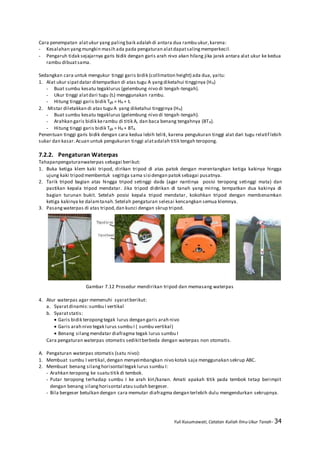 Yuli Kusumawati, Catatan Kuliah Ilmu Ukur Tanah- 34
Cara penempatan alatukur yang palingbaik adalah di antara dua rambu ukur,karena:
- Kesalahan yangmungkin masih ada pada pengaturan alatdapatsalingmemperkecil.
- Pengaruh tidak sejajarnya garis bidik dengan garis arah nivo akan hilang jika jarak antara alat ukur ke kedua
rambu dibuatsama.
Sedangkan cara untuk mengukur tinggi garis bidik (collimation height) ada dua, yaitu:
1. Alat ukur sipatdatar ditempatkan di atas tugu A yangdiketahui tingginya (HA)
- Buat sumbu kesatu tegaklurus (gelembung nivo di tengah-tengah).
- Ukur tinggi alatdari tugu (ti) menggunakan rambu.
- Hitung tinggi garis bidik Tgb = HA + ti
2. Mistar diletakkan di atas tugu A yang diketahui tingginya (HA)
- Buat sumbu kesatu tegaklurus (gelembung nivo di tengah-tengah).
- Arahkan garis bidik kerambu di titik A, dan baca benang tengahnya (BTA).
- Hitung tinggi garis bidik Tgb = HA + BTA
Penentuan tinggi garis bidik dengan cara kedua lebih teliti, karena pengukuran tinggi alat dari tugu relatif lebih
sukar dan kasar.Acuan untuk pengukuran tinggi alatadalah titik tengah teropong.
7.2.2. Pengaturan Waterpas
Tahapanpengaturanwaterpas sebagai berikut:
1. Buka ketiga klem kaki tripod, dirikan tripod di atas patok dengan merentangkan ketiga kakinya hingga
ujung kaki tripod membentuk segitiga sama sisi dengan patok sebagai pusatnya.
2. Tarik tripod bagian atas hingga tripod setinggi dada (agar nantinya posisi teropong setinggi mata) dan
pastikan kepala tripod mendatar. Jika tripod didirikan di tanah yang miring, tempatkan dua kakinya di
bagian turunan bukit. Setelah posisi kepala tripod mendatar, kokohkan tripod dengan membenamkan
ketiga kakinya ke dalamtanah.Setelah pengaturan selesai kencangkan semua klemnya.
3. Pasangwaterpas di atas tripod,dan kunci dengan skrup tripod.
Gambar 7.12 Prosedur mendirikan tripod dan memasang waterpas
4. Atur waterpas agar memenuhi syaratberikut:
a. Syaratdinamis:sumbu I vertikal
b. Syaratstatis:
 Garis bidik teropongtegak lurus dengan garis arah nivo
 Garis arah nivo tegak lurus sumbu I ( sumbu vertikal)
 Benang silangmendatar diafragma tegak lurus sumbu I
Cara pengaturan waterpas otomatis sedikitberbeda dengan waterpas non otomatis.
A. Pengaturan waterpas otomatis (satu nivo):
1. Membuat sumbu I vertikal,dengan menyeimbangkan nivo kotak saja menggunakan sekrup ABC.
2. Membuat benang silanghorisontal tegak lurus sumbu I:
- Arahkan teropong ke suatu titik di tembok.
- Putar teropong terhadap sumbu I ke arah kiri/kanan. Amati apakah titik pada tembok tetap berimpit
dengan benang silanghorisontal atau sudah bergeser.
- Bila bergeser betulkan dengan cara memutar diafragma dengan terlebih dulu mengendurkan sekrupnya.
 