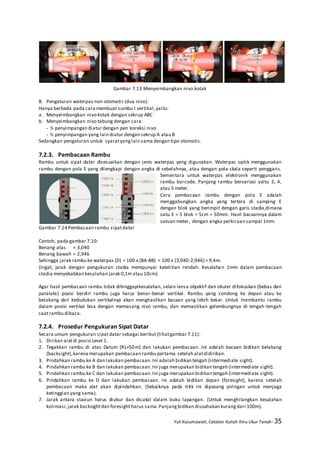 Yuli Kusumawati, Catatan Kuliah Ilmu Ukur Tanah- 35
Gambar 7.13 Menyeimbangkan nivo kotak
B. Pengaturan waterpas non otomatis (dua nivo):
Hanya berbeda pada cara membuat sumbu I vertikal,yaitu:
a. Menyeimbangkan nivo kotak dengan sekrup ABC
b. Menyeimbangkan nivo tabung dengan cara:
- ½ penyimpangan diatur dengan pen koreksi nivo
- ½ penyimpangan yang lain diatur dengan sekrup A atau B
Sedangkan pengaturan untuk syaratyanglain sama dengan tipe otomatis.
7.2.3. Pembacaan Rambu
Rambu untuk sipat datar disesuaikan dengan jenis waterpas yang digunakan. Waterpas optik menggunakan
rambu dengan pola E yang dilengkapi dengan angka di sebelahnya, atau dengan pola skala seperti penggaris.
Sementara untuk waterpas elektronik menggunakan
rambu barcode. Panjang rambu bervariasi yaitu 3, 4,
atau 5 meter.
Cara pembacaan rambu dengan pola E adalah
menggabungkan angka yang tertera di samping E
dengan blok yang berimpit dengan garis stadia,dimana
satu E = 5 blok = 5cm = 50mm. Hasil bacaannya dalam
satuan meter, dengan angka perkiraan sampai 1mm.
Gambar 7.14 Pembacaan rambu sipatdatar
Contoh, pada gambar 7.10:
Benang atas = 3,040
Benang bawah = 2,946
Sehingga jarak rambu ke waterpas (D) = 100 x (BA-BB) = 100 x (3,040-2,946) = 9,4m.
(Ingat, jarak dengan pengukuran stadia mempunyai ketelitian rendah. Kesalahan 1mm dalam pembacaan
stadia menyebabkan kesalahan jarak 0,1m atau 10cm).
Agar hasil pembacaan rambu tidak dihinggapikesalahan, selain lensa objektif dan okuler difokuskan (bebas dari
paralaks) posisi berdiri rambu juga harus benar-benar vertikal. Rambu yang condong ke depan atau ke
belakang dari kedudukan vertikalnya akan menghasilkan bacaan yang lebih besar. Untuk membantu rambu
dalam posisi vertikal bisa dengan memasang nivo rambu, dan memastikan gelembungnya di tengah-tengah
saatrambu dibaca.
7.2.4. Prosedur Pengukuran Sipat Datar
Secara umum pengukuran sipatdatar sebagai berikut (lihatgambar 7.11):
1. Dirikan alatdi posisi Level 1.
2. Tegakkan rambu di atas Datum (RL+50m) dan lakukan pembacaan. Ini adalah bacaan bidikan belakang
(backsight),karena merupakan pembacaan rambu pertama setelah alatdidirikan.
3. Pindahkan rambu ke A dan lakukan pembacaan.Ini adalah bidikan tengah (intermediate sight).
4. Pindahkan rambu ke B dan lakukan pembacaan.Ini juga merupakan bidikan tengah (intermediate sight).
5. Pindahkan rambu ke C dan lakukan pembacaan.Ini juga merupakan bidikan tengah (intermediate sight).
6. Pindahkan rambu ke D dan lakukan pembacaan. Ini adalah bidikan depan (foresight), karena setelah
pembacaan maka alat akan dipindahkan. (Sebaiknya pada titik ini dipasang piringan untuk menjaga
ketinggian yang sama).
7. Jarak antara stasiun harus diukur dan dicatat dalam buku lapangan. (Untuk menghilangkan kesalahan
kolimasi,jarak backsightdan foresightharus sama.Panjangbidikan diusahakan kurangdari 100m).
 