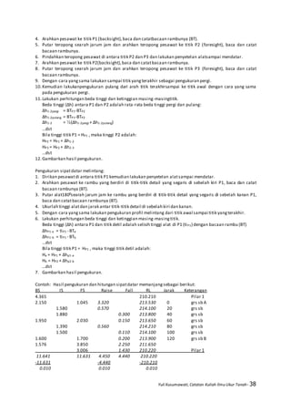 Yuli Kusumawati, Catatan Kuliah Ilmu Ukur Tanah- 38
4. Arahkan pesawat ke titik P1 (backsight),baca dan catatbacaan rambunya (BT).
5. Putar teropong searah jarum jam dan arahkan teropong pesawat ke titik P2 (foresight), baca dan catat
bacaan rambunya.
6. Pindahkan teropong pesawat di antara titik P2 dan P3 dan lakukan penyetelan alatsampai mendatar.
7. Arahkan pesawat ke titik P2(backsight),baca dan catatbacaan rambunya.
8. Putar teropong searah jarum jam dan arahkan teropong pesawat ke titik P3 (foresight), baca dan catat
bacaan rambunya.
9. Dengan cara yangsama lakukan sampai titik yangterakhir sebagai pengukuran pergi.
10.Kemudian lakukanpengukuran pulang dari arah titik terakhirsampai ke titik awal dengan cara yang sama
pada pengukuran pergi.
11.Lakukan perhitungan beda tinggi dan ketinggian masing-masingtitik.
Beda tinggi (Δh) antara P1 dan P2 adalah rata-rata beda tinggi pergi dan pulang:
Δh1-2pergi = BTP1-BTP2
Δh1-2pulang = BTP1-BTP2
Δh1-2 = ½(Δh1-2pergi + Δh1-2pulang)
…dst
Bila tinggi titik P1 = HP1 , maka tinggi P2 adalah:
HP2 = HP1 + Δh1-2
HP3 = HP2 + Δh2-3
…dst
12.Gambarkan hasil pengukuran.
Pengukuran sipatdatar melintang:
1. Dirikan pesawatdi antara titik P1 kemudian lakukan penyetelan alatsampai mendatar.
2. Arahkan pesawat ke rambu yang berdiri di titik-titik detail yang segaris di sebelah kiri P1, baca dan catat
bacaan rambunya (BT).
3. Putar alat1800searah jarum jam ke rambu yang berdiri di titik-titik detail yang segaris di sebelah kanan P1,
baca dan catatbacaan rambunya (BT).
4. Ukurlah tinggi alatdan jarak antar titik-titik detail di sebelah kiri dan kanan.
5. Dengan cara yangsama lakukan pengukuran profil melintang dari titik awal sampai titik yangterakhir.
6. Lakukan perhitungan beda tinggi dan ketinggian masing-masingtitik.
Beda tinggi (Δh) antara P1 dan titik detil adalah selisih tinggi alat di P1 (tiP1) dengan bacaan rambu (BT)
ΔhP1-a = tiP1 - BTa
ΔhP1-b = tiP1 - BTb
…dst
Bila tinggi titik P1 = HP1 , maka tinggi titik detil adalah:
Ha = HP1 + Δhp1-a
Hb = HP2 + Δhp2-b
…dst
7. Gambarkan hasil pengukuran.
Contoh: Hasil pengukuran dan hitungan sipatdatar memanjang sebagai berikut:
BS IS FS Raise Fall RL Jarak Keterangan
4.365 210.210 Pilar 1
2.150 1.045 3.320 213.530 0 grs sb A
1.580 0.570 214.100 20 grs sb
1.880 0.300 213.800 40 grs sb
1.950 2.030 0.150 213.650 60 grs sb
1.390 0.560 214.210 80 grs sb
1.500 0.110 214.100 100 grs sb
1.600 1.700 0.200 213.900 120 grs sb B
1.576 3.850 2.250 211.650
3.006 1.430 210.220 Pilar 1
11.641 11.631 4.450 4.440 210.220
-11.631 -4.440 -210.210
0.010 0.010 0.010
 