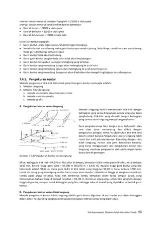 Yuli Kusumawati, Catatan Kuliah Ilmu Ukur Tanah- 40
Interval kontur menurut Jawatan Topografi = 1/2000 x skala peta
Interval kontur menurut kondisi relief daerah pemetaan:
 Daerah datar = 1/1000 x skala peta
 Daerah berbukit = 1/500 x skala peta
 Daerah bergunung = 1/200 x skala peta
Sifat-sifatkontur topografi:
 Garis kontur selalu tegak lurus arah kemiringan lerengnya.
 Semakin landai suatu lereng maka garis konturnya semakin jarang. Sebaliknya, semakin curam suatu lereng
maka garis konturnya semakin rapat.
 Garis kontur tidak akan bercabang.
 Garis-gariskontur yangberbeda nilai tidak akan berpotongan.
 Garis kontur merupakan suatu garis lengkungyang tertutup.
 Garis kontur yang memotong sungai akan melengkung ke arah hulu.
 Garis kontur yang memotong jalan akan melengkung ke arah turunnya jalan.
 Garis kontur yang memotong bangunan akan dibelokkan dan mengelilingi/sejajar batasbangunan.
7.4.1. Pengukuran kontur
Metode pengukuran titik-titik detil untuk penarikan garis kontur suatu peta adalah:
1. Metode Langsung
2. Metode Tidak Langsung
a. metode matematis atau interpolasi linier
b. metode semi matematis
c. metode grafis
A. Pengukuran kontur secara langsung
Metode langsung adalah menentukan titik-titik dengan
ketinggian yang sama di lapangan secara langsung. Garis
penghubung titik-titik yang diamati dengan ketinggian
yang sama sudah langsungmerupakangariskontur.
Cara pengukurannya bisa dengan cara tachymetri atau
cara sipat datar memanjang dan diikuti dengan
pengukuran polygon. Untuk itu diperlukan titik-titik detil
dalam jumlah banyak.Pengukuran secara langsung lebih
rumit dan sulit pelaksanaannya dibanding dengan cara
tidak langsung, namun ada jenis kebutuhan tertentu
yang harus menggunakan cara pengukuran kontur cara
langsung, misalnya pengukuran dan pemasangan tanda
batas daerah genangan.
Gambar 7.18 Pengukuran kontur cara langsung
Misal, ketinggian titik ikat = 94,070 m. Alat ukur di tempat, kemudian bidik rambu pada titik ikat, misal terbaca
1630 mm. Berarti tinggi garis bidik = 95,700 m (94,070 m + 1,630 m). Apabila tinggi garis kontur yang kita
kehendaki adalah 94,00 m, maka garis bidik di titik detail yang tingginya 94,00 m harus terbaca 1700 mm.
Untuk itu orang yang memegang rambu harus maju atau mundur sedemikian hingga si pengamat membaca
rambu pada angka tersebut. Pada titik berdirinya rambu kemudian diberi tanda dengan patok, yang
menunjukkan bahwa tinggi di tempat tersebut = 94, 00 m. Demikian selanjutnya untuk titik yang lain dengan
tinggi yang sama, maupun untuk ketinggian yang lain, sehingga seluruh daerah yang dipetakan terbentuk garis
kontur.
B. Pengukuran kontur secara tidak langsung
Metode pengukuran kontur tidak langsung adalah garis kontur digambar di atas kertas atas dasar ketinggian
detail-detail hasil plotingyangtidak merupakan kelipatan interval kontur yangdiperlukan.
 