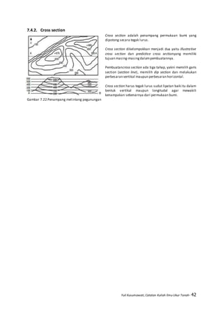 Yuli Kusumawati, Catatan Kuliah Ilmu Ukur Tanah- 42
7.4.2. Cross section
Cross section adalah penampang permukaan bumi yang
dipotong secara tegak lurus.
Cross section dikelompokkan menjadi dua yaitu illustrative
cross section dan predictive cross sectionyang memiliki
tujuan masing-masingdalampembuatannya.
Pembuatancross section ada tiga tahap, yakni memilih garis
section (section line), memilih dip section dan melakukan
perbesaran vertikal maupun perbesaran horizontal.
Cross section harus tegak lurus sudut lipatan baik itu dalam
bentuk vertikal maupun longitudal agar mewakili
kenampakan sebenarnya dari permukaan bumi.
Gambar 7.22 Penampang melintang pegunungan
 