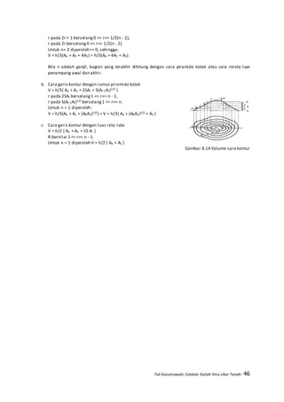 Yuli Kusumawati, Catatan Kuliah Ilmu Ukur Tanah- 46
r pada 2r + 1 berselang 0 <= r<= 1/2(n - 2),
r pada 2r berselang 0 <= r<= 1/2(n - 2).
Untuk n= 2 diperoleh r= 0, sehingga:
V = h/3(Ao + A2 + 4A1) = h/3(Ao + 4A1 + A2).
Bila n adalah ganjil, bagian yang terakhir dihitung dengan cara piramida kotak atau cara rerata luas
penampang awal dan akhir.
b. Cara garis kontur dengan rumus piramida kotak
V = h/3{ Ao + An + 2SAr + S(Ar-1Ar)1/2 }
r pada 2SAr berselang1 <= r<= n - 1,
r pada S(Ar-1Ar)1/2 berselang1 <= r<= n.
Untuk n = 1 diperoleh:
V = h/3{Ao + A1 + (A0A1)1/2} = V = h/3{ Ao + (A0A1)1/2 + A1 }
c. Cara garis kontur dengan luas rata-rata
V = h/2 { Ao + An + 2S Ar }
R bernilai 1 <= r<= n - 1.
Untuk n = 1 diperoleh V = h/2 ( Ao + A1 )
Gambar 8.14 Volume cara kontur
 