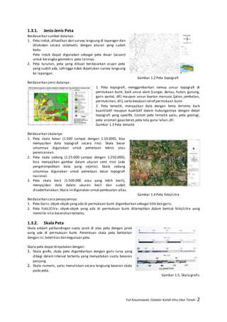 Yuli Kusumawati, Catatan Kuliah Ilmu Ukur Tanah- 2
1.3.1. Jenis-Jenis Peta
Berdasarkan sumber datanya:
1. Peta induk, dihasilkan dari survey langsung di lapangan dan
dilakukan secara sistematis dengan aturan yang sudah
baku.
Peta induk dapat digunakan sebagai peta dasar (acuan)
untuk kerangka geometris peta lainnya.
2. Peta turunan, peta yang dibuat berdasarkan acuan peta
yang sudah ada, sehingga tidak diperlukan survey langsung
ke lapangan.
Gambar 1.2 Peta topografi
Berdasarkan jenis datanya:
1. Peta topografi, menggambarkan semua unsur topografi di
permukaan bumi, baik unsur alam (sungai, danau, hutan, gunung,
garis pantai, dll) maupun unsur buatan manusia (jalan, jembatan,
permukiman, dll),serta keadaan relief permukaan bumi.
2. Peta tematik, menyajikan data dengan tema tertentu baik
kuantitatif maupun kualitatif dalam hubungannya dengan detail
topografi yang spesifik. Contoh peta tematik yaitu, peta geologi,
peta anomali gaya berat,peta tata guna lahan,dll.
Gambar 1.3 Peta tematik
Berdasarkan skalanya:
1. Peta skala besar (1:500 sampai dengan 1:10.000), bisa
menyajikan data topografi secara rinci. Skala besar
umumnya digunakan untuk pemetaan teknis atau
perencanaan.
2. Peta skala sedang (1:25.000 sampai dengan 1:250.000),
bisa menyajikan gambar dalam ukuran semi rinci (ada
pengelompokkan data yang sejenis). Skala sedang
umumnya digunakan untuk pemetaan dasar topografi
nasional.
3. Peta skala kecil (1:500.000 atau yang lebih kecil),
menyajikan data dalam ukuran kecil dan sudah
disederhanakan.Skala ini digunakan untuk pembuatan atlas.
Gambar 1.4 Peta foto/citra
Berdasarkan cara penyajiannya:
1. Peta Garis:objek-objek yangada di permukaan bumi digambarkan sebagai titik dan garis.
2. Peta Foto/Citra: objek-objek yang ada di permukaan bumi ditampilkan dalam bentuk foto/citra yang
memiliki nilai kecerahan tertentu.
1.3.2. Skala Peta
Skala adalah perbandingan suatu jarak di atas peta dengan jarak
yang ada di permukaan bumi. Penentuan skala peta berkaitan
dengan isi,ketelitian dan kegunaan peta.
Skala peta dapatdinyatakan dengan:
1. Skala grafis, skala peta digambarkan dengan garis lurus yang
dibagi dalam interval tertentu yang menyatakan suatu besaran
panjang.
2. Skala numeris, yaitu menuliskan secara langsung besaran skala
pada peta.
Gambar 1.5. Skala grafis
 