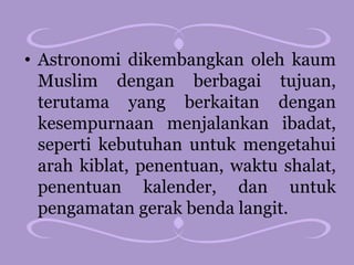 • Astronomi dikembangkan oleh kaum
Muslim dengan berbagai tujuan,
terutama yang berkaitan dengan
kesempurnaan menjalankan ibadat,
seperti kebutuhan untuk mengetahui
arah kiblat, penentuan, waktu shalat,
penentuan kalender, dan untuk
pengamatan gerak benda langit.
 