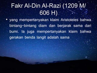 Fakr Al-Din Al-Razi (1209 M/
606 H)
• yang mempertanyakan klaim Aristoteles bahwa
bintang-bintang diam dan berjarak sama dari
bumi. Ia juga mempertanyakan klaim bahwa
gerakan benda langit adalah sama
 