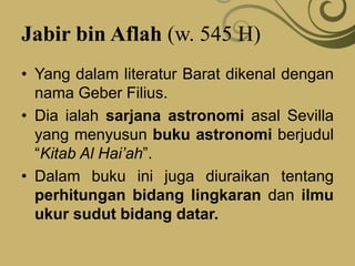 Jabir bin Aflah (w. 545 H)
• Yang dalam literatur Barat dikenal dengan
nama Geber Filius.
• Dia ialah sarjana astronomi asal Sevilla
yang menyusun buku astronomi berjudul
“Kitab Al Hai’ah”.
• Dalam buku ini juga diuraikan tentang
perhitungan bidang lingkaran dan ilmu
ukur sudut bidang datar.
 