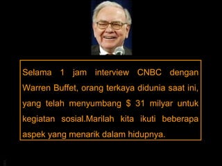 Selama 1 jam interview CNBC dengan
     Warren Buffet, orang terkaya didunia saat ini,
     yang telah menyumbang $ 31 milyar untuk
     kegiatan sosial.Marilah kita ikuti beberapa
     aspek yang menarik dalam hidupnya.
BA
 