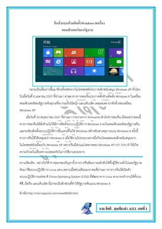 จีนสั่งแบนห้ามติดตั้งWindows 8เครื่อง
คอมพิวเตอร์ของรัฐบาล
กลายเป็นเรื่องราวขึ้นมาอีกครั้งหลังจากไมโครซอฟท์ประกาศเลิกสนับสนุน Windows XP ทั่วโลก
ไปเมื่อวันที่ 8 เมษายน 2557 ที่ผ่านมา ล่าสุด ทางการของจีนประกาศสั่งห้ามติดตั้ง Windows 8 ในเครื่อง
คอมพิวเตอร์ของรัฐบาลจีนทุกเครื่อง รวมถึงโน้ตบุ๊ก และแท็บเล็ต เหตุผลเพราะกลัวซ้้ารอยเหมือน
Windows XP
เมื่อวันที่ 20 พฤษภาคม 2557 ที่ผ่านมา รายงานจาก Xinhuanet ส้านักข่าวของจีน เปิดเผยว่าตอนนี้
ทางการของจีนได้สั่งห้ามไม่ให้มีการติดตั้งระบบปฏิบัติการ Windows 8 ลงในคอมพิวเตอร์ของรัฐบาลจีน
และจะต้องติดตั้งระบบปฏิบัติการอื่นแทนที่ไม่ใช่ Windows 8ส้าหรับสาเหตุการแบน Windows 8 ครั้งนี้
ทางการจีนได้ให้เหตุผลว่า Windows 8 เมื่อใช้งานไประยะเวลาหนึ่งก็จะโดนลอยแพเลิกสนับสนุนจาก
ไมโครซอฟท์เหมือนกับ Windows XP เพราะจีนมีส่วนแบ่งตลาดของ Windows XP กว่า 70% ท้าให้เกิด
ความกังวลในเรื่องความปลอดภัยในการใช้งานระยะยาว
ความคิดเห็น : อย่างไรก็ดี ทางออกของปัญหานี้ ทางการจีนต้องการผลักดันให้ทั้งผู้ใช้งานทั่วไปและรัฐบาล
หันมาใช้ระบบปฏิบัติการ Linux แทน เพราะเมื่อช่วงเดือนมกราคมที่ผ่านมา ทางการจีนได้เปิดตัว
ระบบปฏิบัติการแห่งชาติ China Operating System (COS) ที่พัฒนาจาก Linux สามารถท้างานได้ทั้งบน
พีซี, มือถือ และแท็บเล็ต นี่น่าจะเป็นอีกส่วนที่ท้าให้รัฐบาลจีนแบน Windows 8
อ้างอิง:http://men.kapook.com/view88926.html
นาย จิตติ ทุมเชียงลา ม.5/1 เลขที่ 1
 