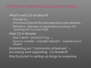 

What is web 2.0 all about?
› Change to …

information/internet/life/teenagers/education/libraries…
› Definitions. Examples of applications (could go into
“Learning 2.0” to cover this?)


Web 2.0 in libraries
› Step’s detail – practical ? e.g. …
› Issues to consider – copyright debate? - experiences of

others?



Establishing our “community of learners” –
accessing and supporting. Co-leaders?
Practical start to setting up blogs for everyone

 