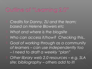 






Credits for Danny, ZU and the team;
based on Helene Blowers etc
What and where is the blogsite
Who can access it/how? Checking this..
Goal of working through as a community
of learners – can use independently too
– I need to draft a weekly “plan”
Other library web 2.0 resources – e.g. SLA
site; bibliography – others add to it!

 