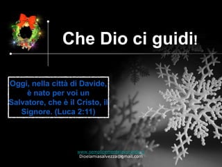Che Dio ci guidi!

Oggi, nella città di Davide,
     è nato per voi un
Salvatore, che è il Cristo, il
   Signore. (Luca 2:11)



                    www.semplicementelavorando.it
                     Dioelamiasalvezza@gmail.com
 