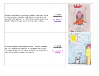 Le letterine di Natale non venivano spedite, ma messe, prima         6^ unità
di pranzo, sotto il piatto del papà che poi le leggeva ad alta     informativa
voce. Se in famiglia c’erano molti figli, come spesso accadeva,
                                                                   Le letterine
il piatto del capo famiglia cresceva sempre più in altezza.         di Natale




Il giorno di Natale, dopo la Santa Messa, i bambini andavano         7^ unità
dai vicini della loro contrada per fare gli auguri e in cambio     informativa
ricevevano un po’ di frutta secca: arachidi, noci o nocciole, a
                                                                  Lo scambio di
volte anche qualche mandarino o arancia.                              auguri
 